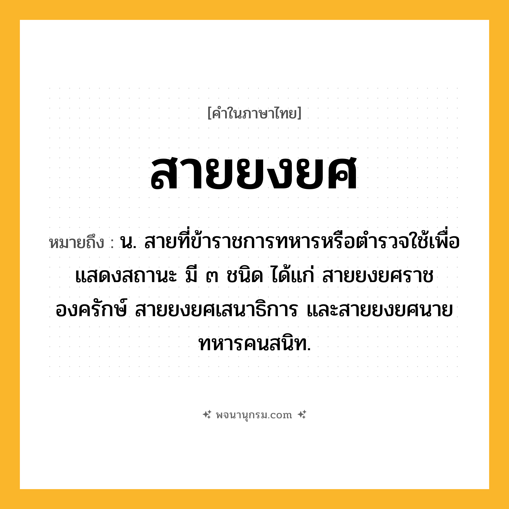 สายยงยศ ความหมาย หมายถึงอะไร?, คำในภาษาไทย สายยงยศ หมายถึง น. สายที่ข้าราชการทหารหรือตำรวจใช้เพื่อแสดงสถานะ มี ๓ ชนิด ได้แก่ สายยงยศราชองครักษ์ สายยงยศเสนาธิการ และสายยงยศนายทหารคนสนิท.