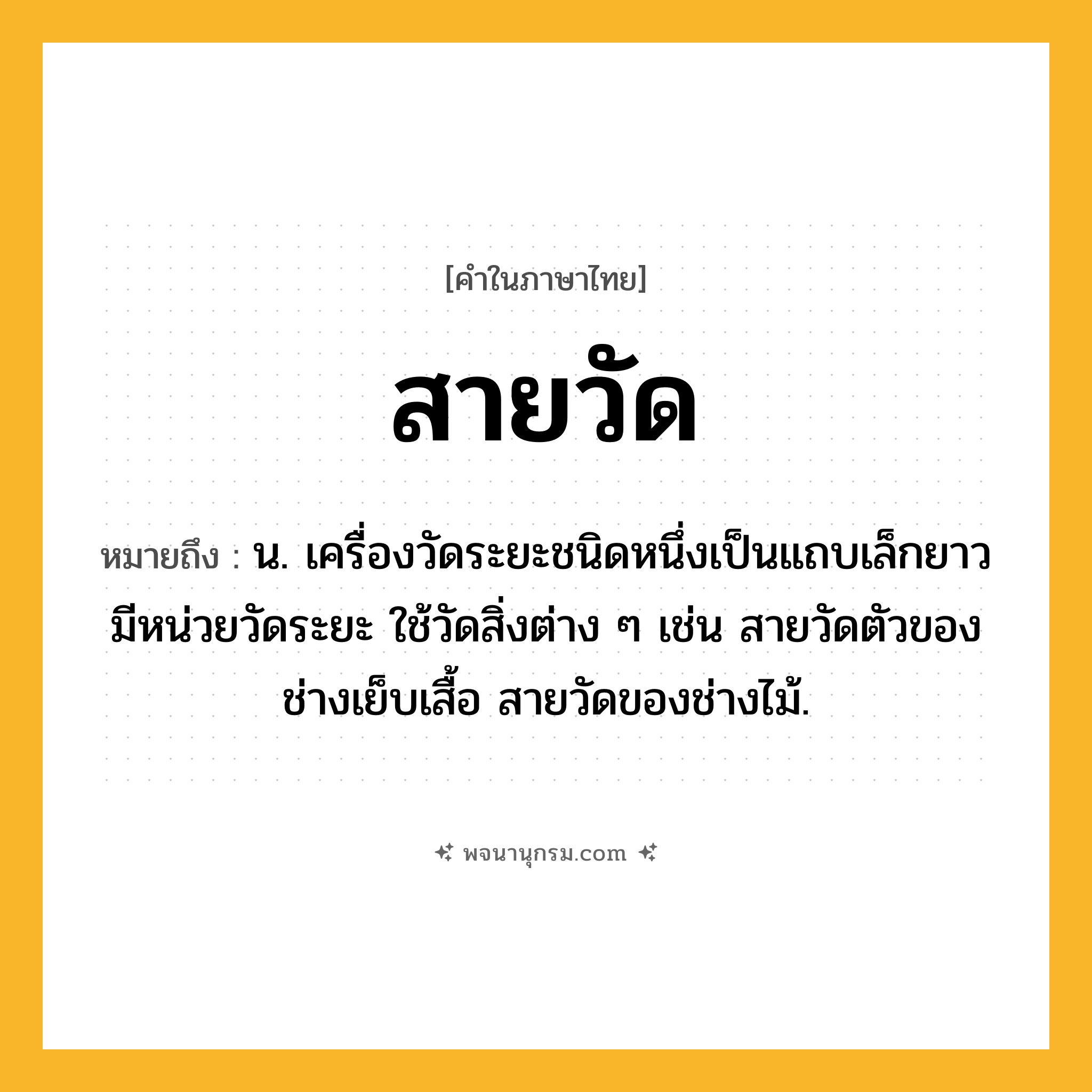 สายวัด ความหมาย หมายถึงอะไร?, คำในภาษาไทย สายวัด หมายถึง น. เครื่องวัดระยะชนิดหนึ่งเป็นแถบเล็กยาว มีหน่วยวัดระยะ ใช้วัดสิ่งต่าง ๆ เช่น สายวัดตัวของช่างเย็บเสื้อ สายวัดของช่างไม้.