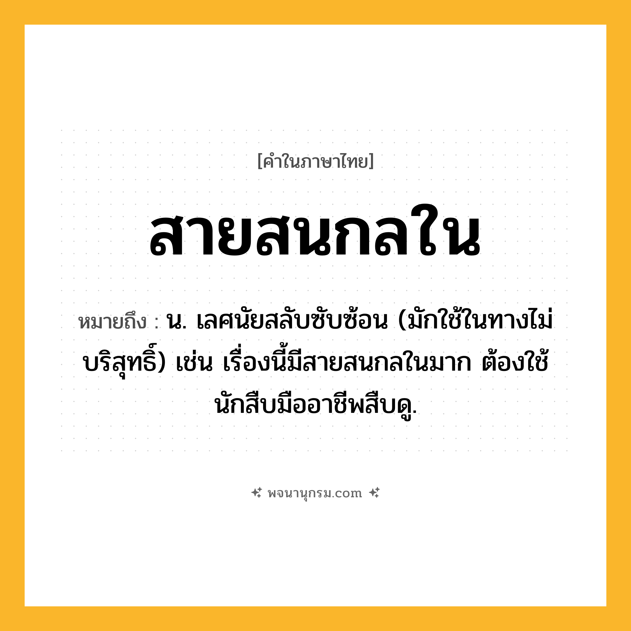 สายสนกลใน ความหมาย หมายถึงอะไร?, คำในภาษาไทย สายสนกลใน หมายถึง น. เลศนัยสลับซับซ้อน (มักใช้ในทางไม่บริสุทธิ์) เช่น เรื่องนี้มีสายสนกลในมาก ต้องใช้นักสืบมืออาชีพสืบดู.