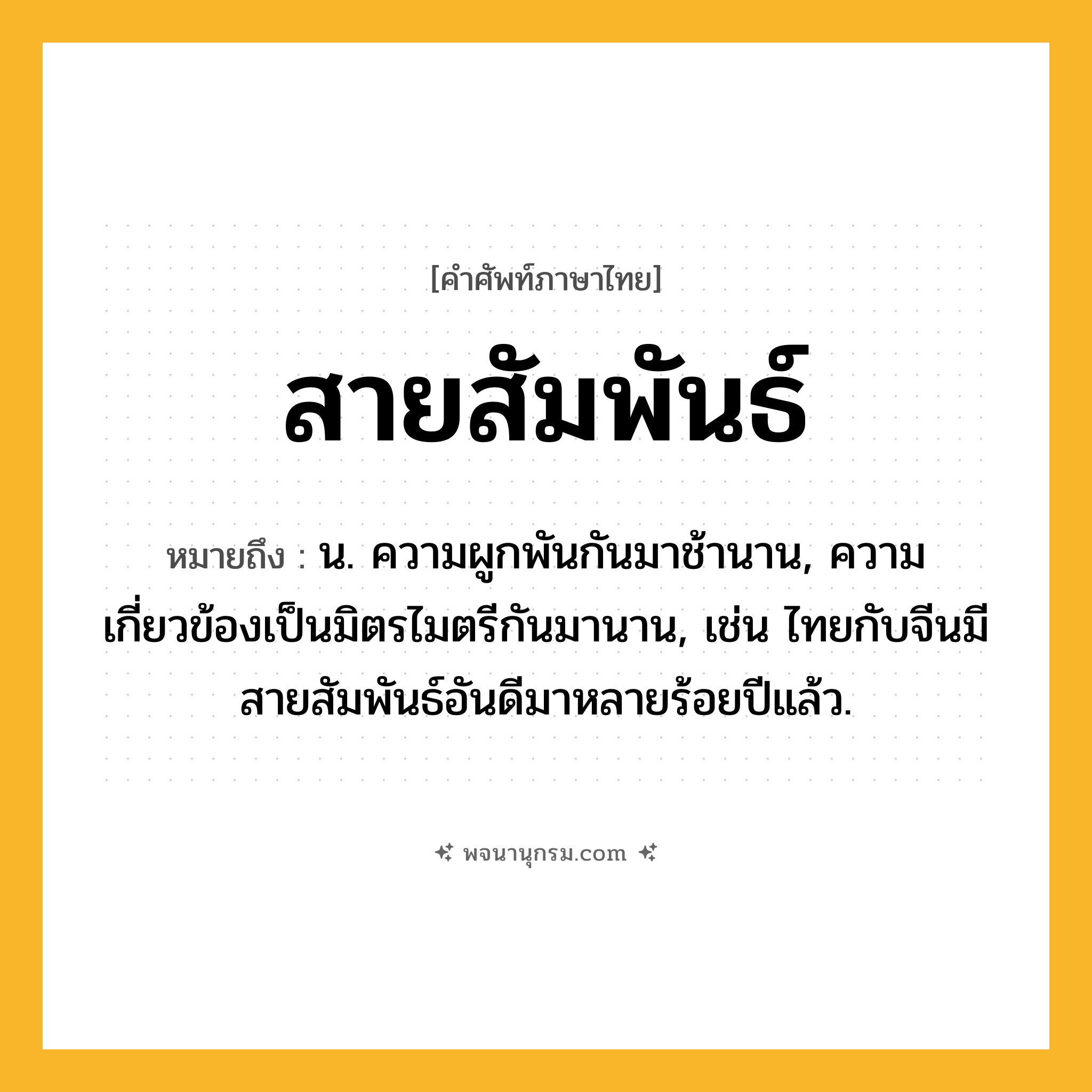 สายสัมพันธ์ ความหมาย หมายถึงอะไร?, คำในภาษาไทย สายสัมพันธ์ หมายถึง น. ความผูกพันกันมาช้านาน, ความเกี่ยวข้องเป็นมิตรไมตรีกันมานาน, เช่น ไทยกับจีนมีสายสัมพันธ์อันดีมาหลายร้อยปีแล้ว.