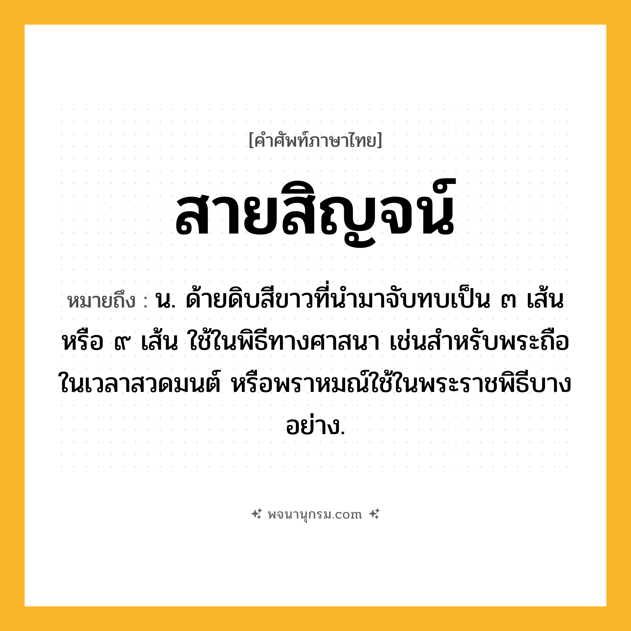 สายสิญจน์ ความหมาย หมายถึงอะไร?, คำในภาษาไทย สายสิญจน์ หมายถึง น. ด้ายดิบสีขาวที่นำมาจับทบเป็น ๓ เส้น หรือ ๙ เส้น ใช้ในพิธีทางศาสนา เช่นสำหรับพระถือในเวลาสวดมนต์ หรือพราหมณ์ใช้ในพระราชพิธีบางอย่าง.