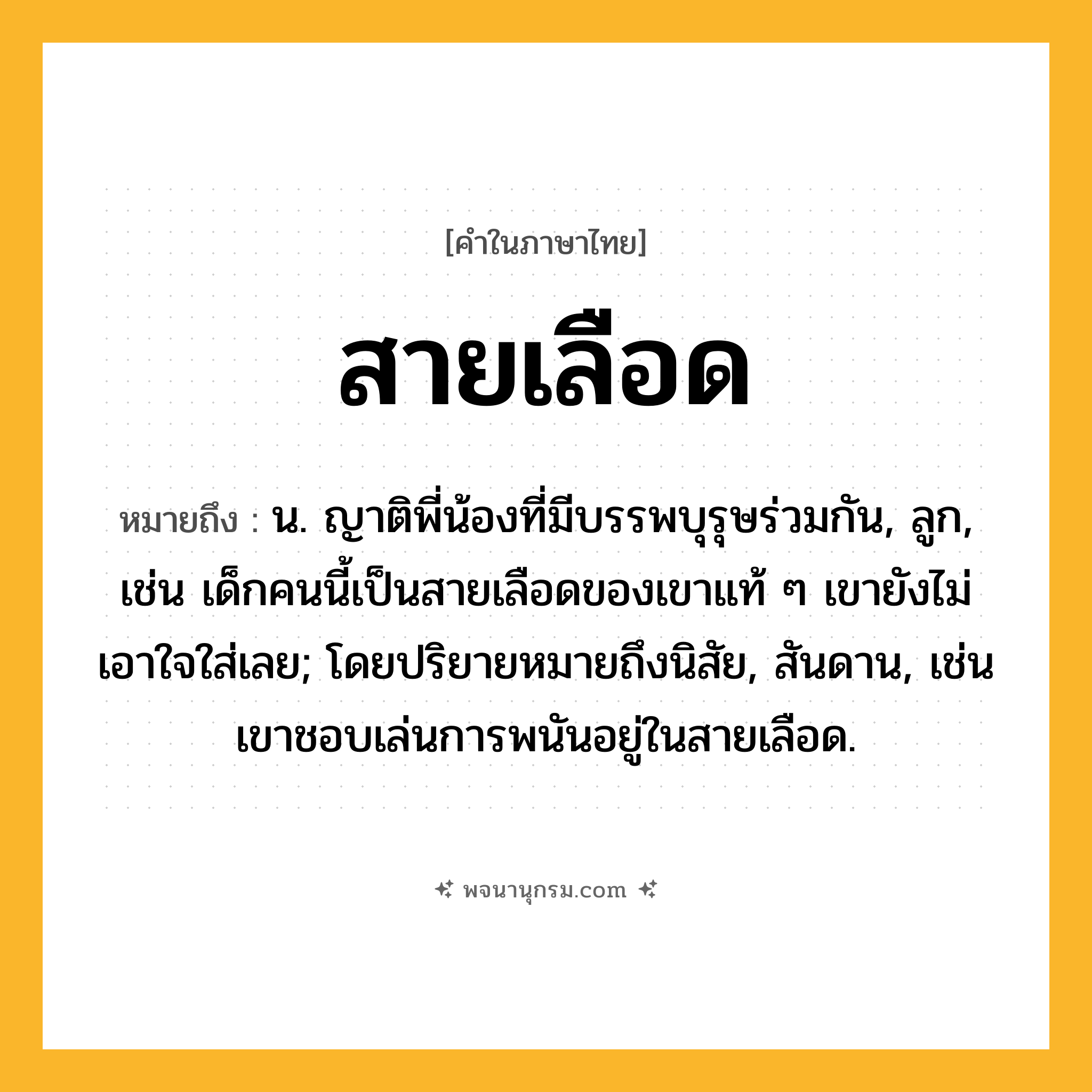 สายเลือด ความหมาย หมายถึงอะไร?, คำในภาษาไทย สายเลือด หมายถึง น. ญาติพี่น้องที่มีบรรพบุรุษร่วมกัน, ลูก, เช่น เด็กคนนี้เป็นสายเลือดของเขาแท้ ๆ เขายังไม่เอาใจใส่เลย; โดยปริยายหมายถึงนิสัย, สันดาน, เช่น เขาชอบเล่นการพนันอยู่ในสายเลือด.