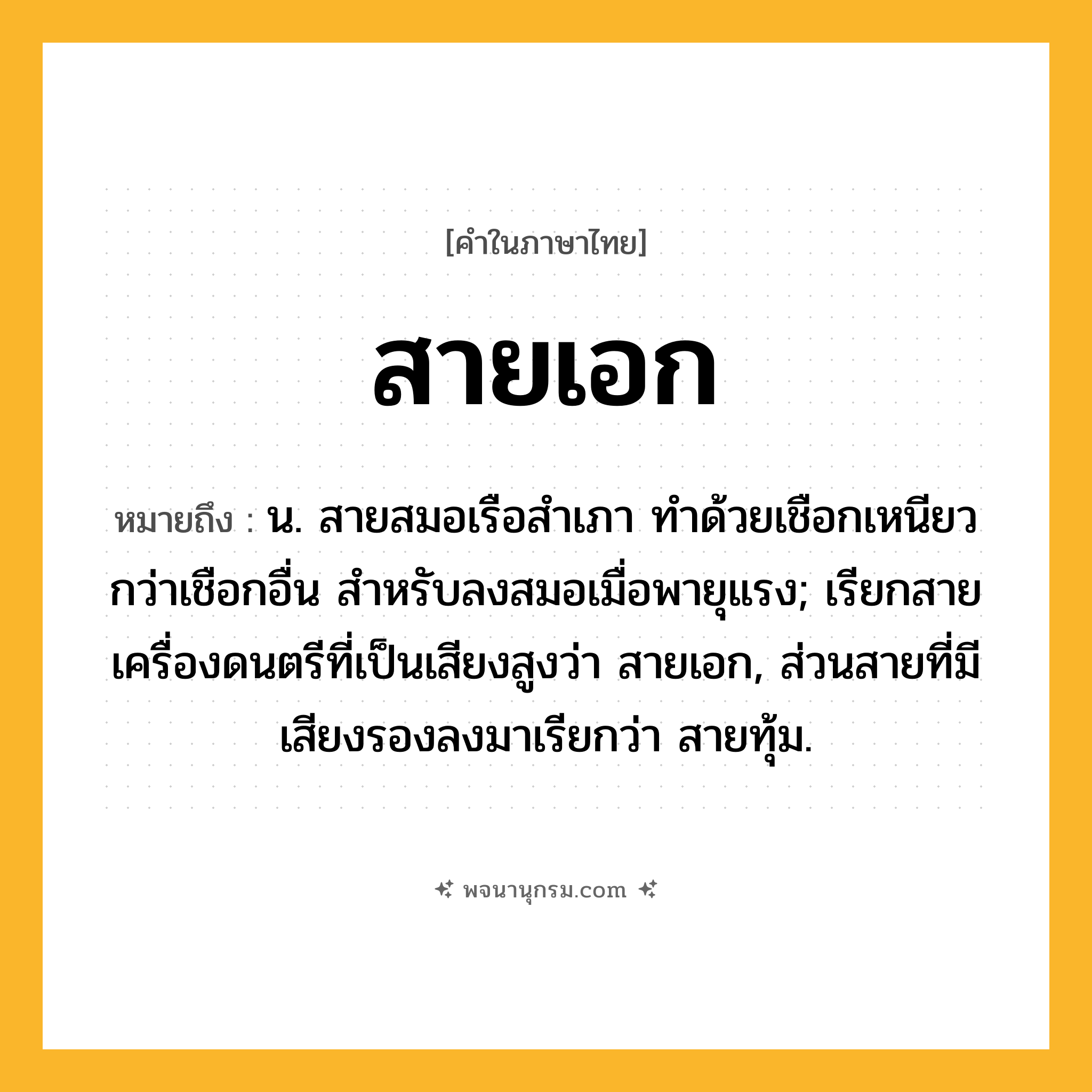 สายเอก ความหมาย หมายถึงอะไร?, คำในภาษาไทย สายเอก หมายถึง น. สายสมอเรือสําเภา ทําด้วยเชือกเหนียวกว่าเชือกอื่น สําหรับลงสมอเมื่อพายุแรง; เรียกสายเครื่องดนตรีที่เป็นเสียงสูงว่า สายเอก, ส่วนสายที่มีเสียงรองลงมาเรียกว่า สายทุ้ม.