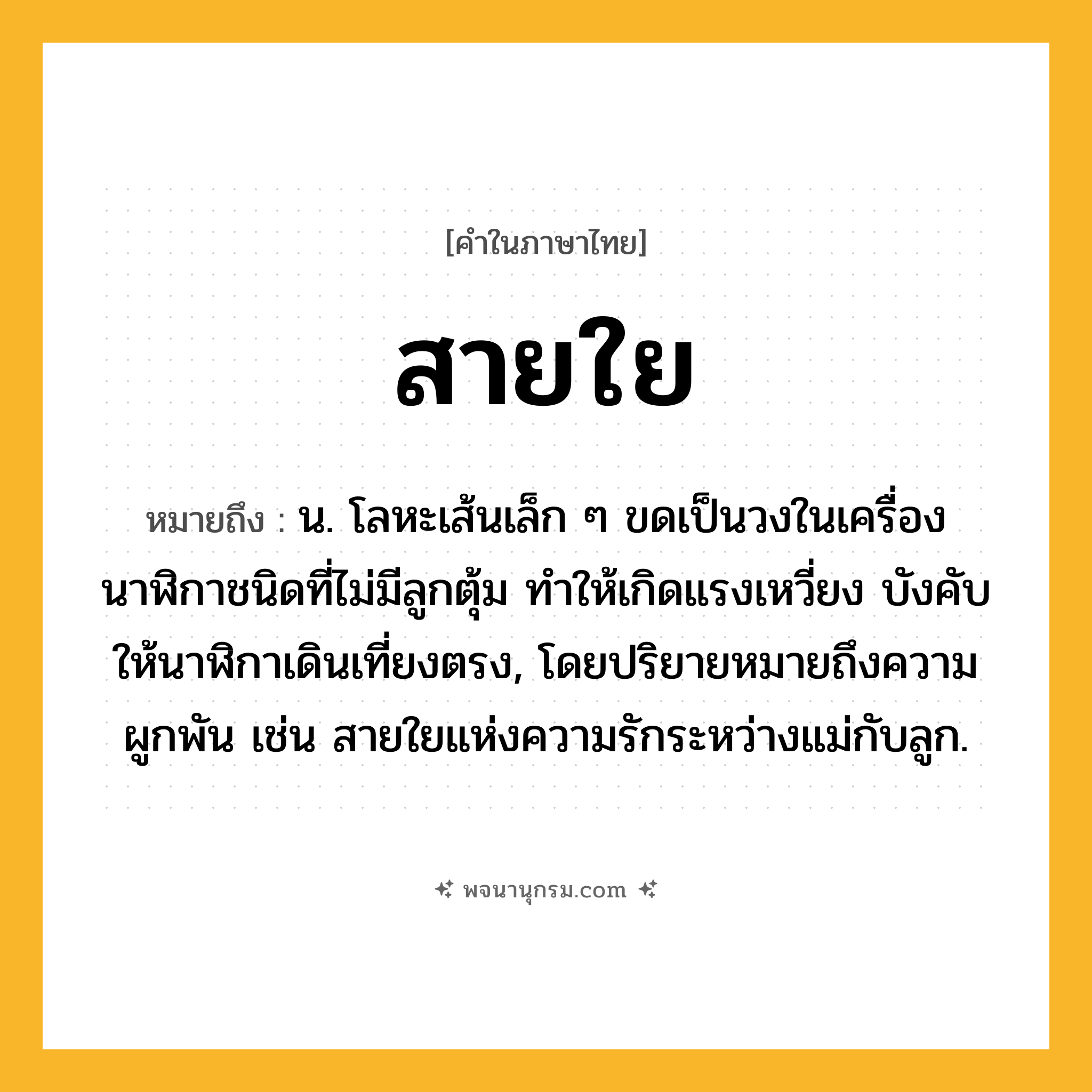 สายใย ความหมาย หมายถึงอะไร?, คำในภาษาไทย สายใย หมายถึง น. โลหะเส้นเล็ก ๆ ขดเป็นวงในเครื่องนาฬิกาชนิดที่ไม่มีลูกตุ้ม ทําให้เกิดแรงเหวี่ยง บังคับให้นาฬิกาเดินเที่ยงตรง, โดยปริยายหมายถึงความผูกพัน เช่น สายใยแห่งความรักระหว่างแม่กับลูก.