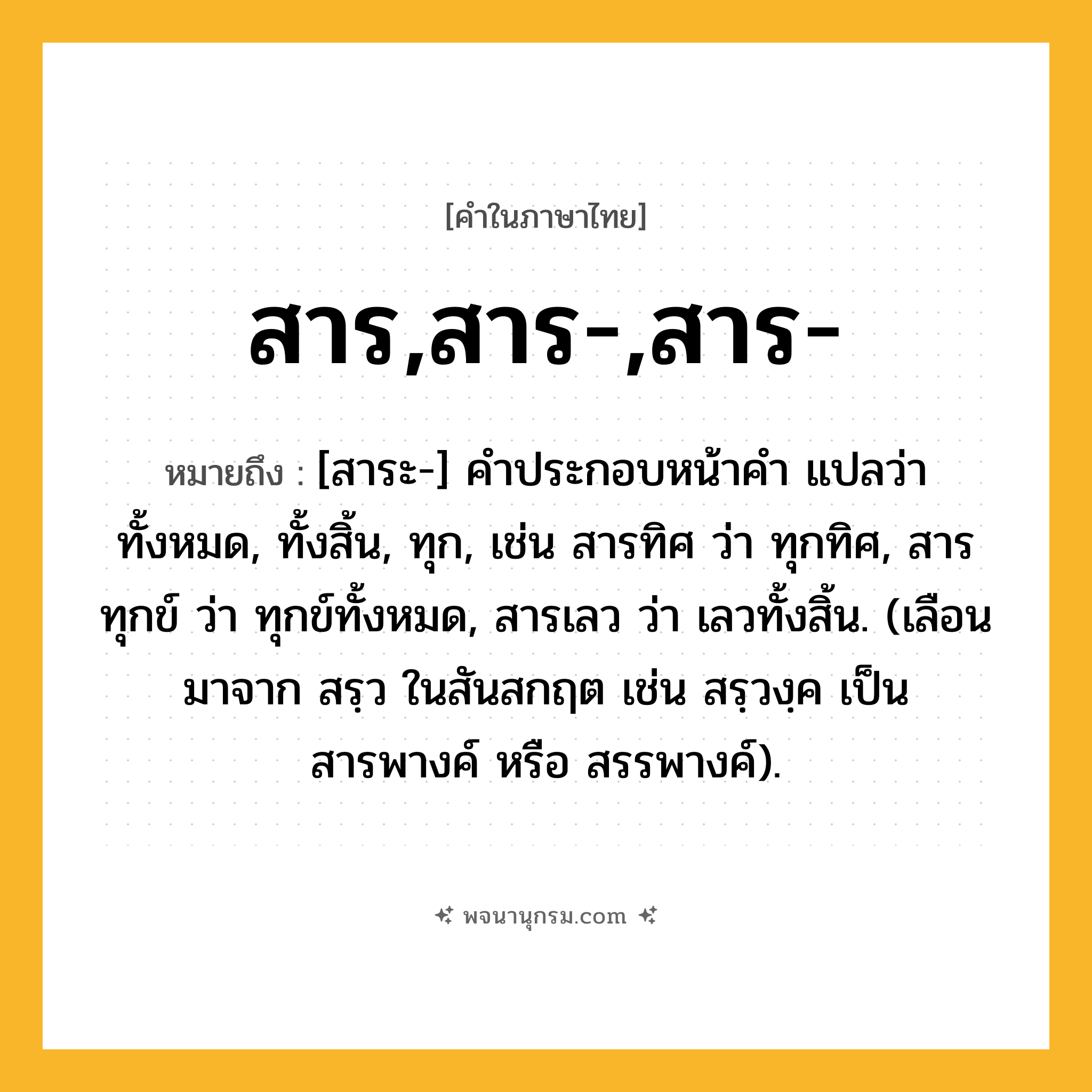 สาร,สาร-,สาร- ความหมาย หมายถึงอะไร?, คำในภาษาไทย สาร,สาร-,สาร- หมายถึง [สาระ-] คําประกอบหน้าคํา แปลว่า ทั้งหมด, ทั้งสิ้น, ทุก, เช่น สารทิศ ว่า ทุกทิศ, สารทุกข์ ว่า ทุกข์ทั้งหมด, สารเลว ว่า เลวทั้งสิ้น. (เลือนมาจาก สรฺว ในสันสกฤต เช่น สรฺวงฺค เป็น สารพางค์ หรือ สรรพางค์).
