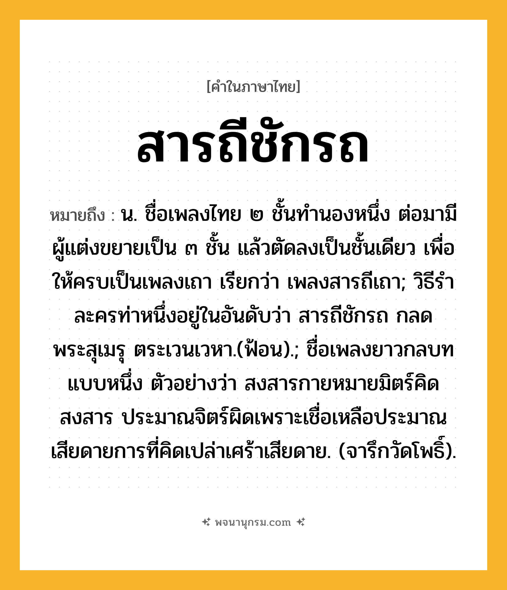 สารถีชักรถ ความหมาย หมายถึงอะไร?, คำในภาษาไทย สารถีชักรถ หมายถึง น. ชื่อเพลงไทย ๒ ชั้นทำนองหนึ่ง ต่อมามีผู้แต่งขยายเป็น ๓ ชั้น แล้วตัดลงเป็นชั้นเดียว เพื่อให้ครบเป็นเพลงเถา เรียกว่า เพลงสารถีเถา; วิธีรำละครท่าหนึ่งอยู่ในอันดับว่า สารถีชักรถ กลดพระสุเมรุ ตระเวนเวหา.(ฟ้อน).; ชื่อเพลงยาวกลบทแบบหนึ่ง ตัวอย่างว่า สงสารกายหมายมิตร์คิดสงสาร ประมาณจิตร์ผิดเพราะเชื่อเหลือประมาณ เสียดายการที่คิดเปล่าเศร้าเสียดาย. (จารึกวัดโพธิ์).