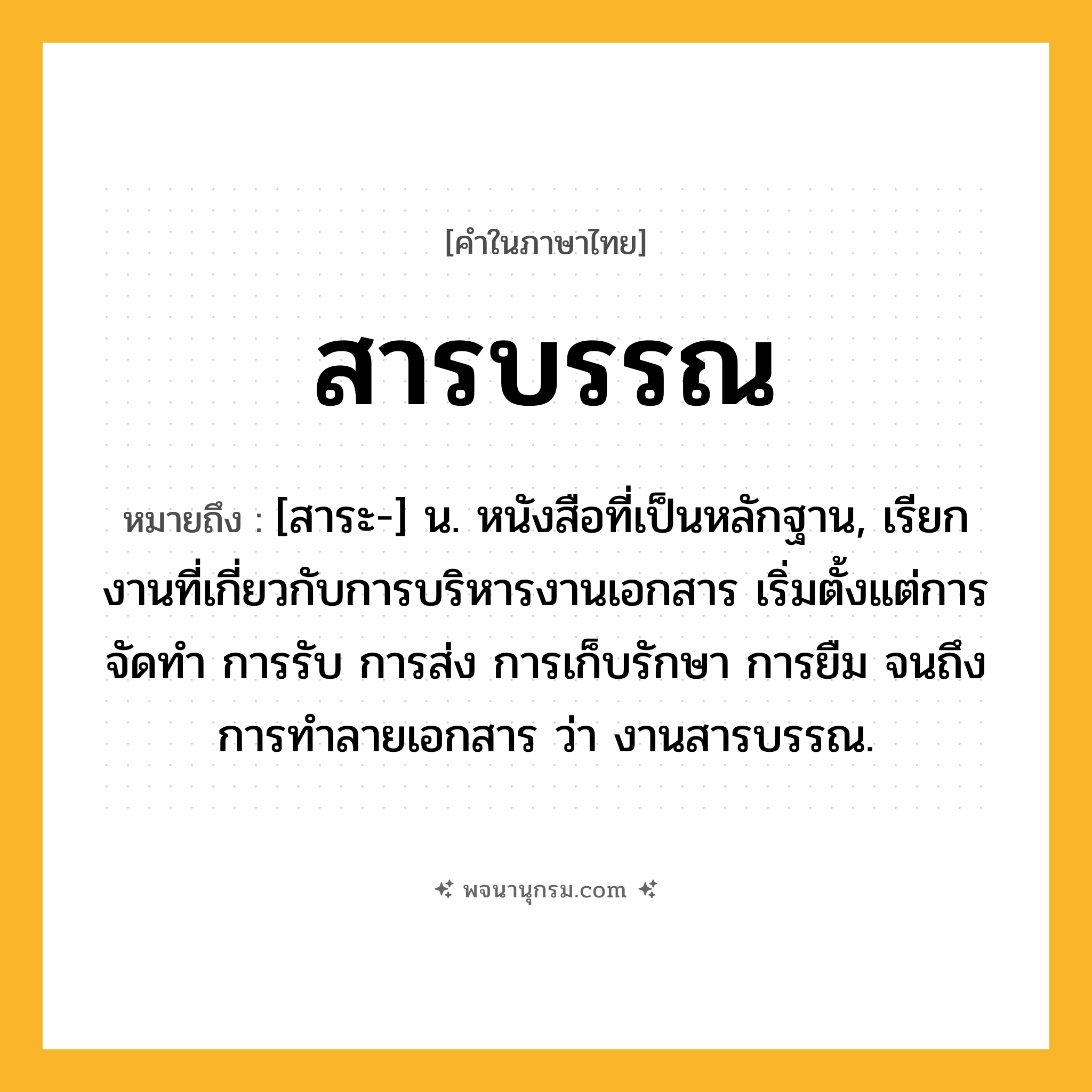 สารบรรณ ความหมาย หมายถึงอะไร?, คำในภาษาไทย สารบรรณ หมายถึง [สาระ-] น. หนังสือที่เป็นหลักฐาน, เรียกงานที่เกี่ยวกับการบริหารงานเอกสาร เริ่มตั้งแต่การจัดทำ การรับ การส่ง การเก็บรักษา การยืม จนถึงการทำลายเอกสาร ว่า งานสารบรรณ.