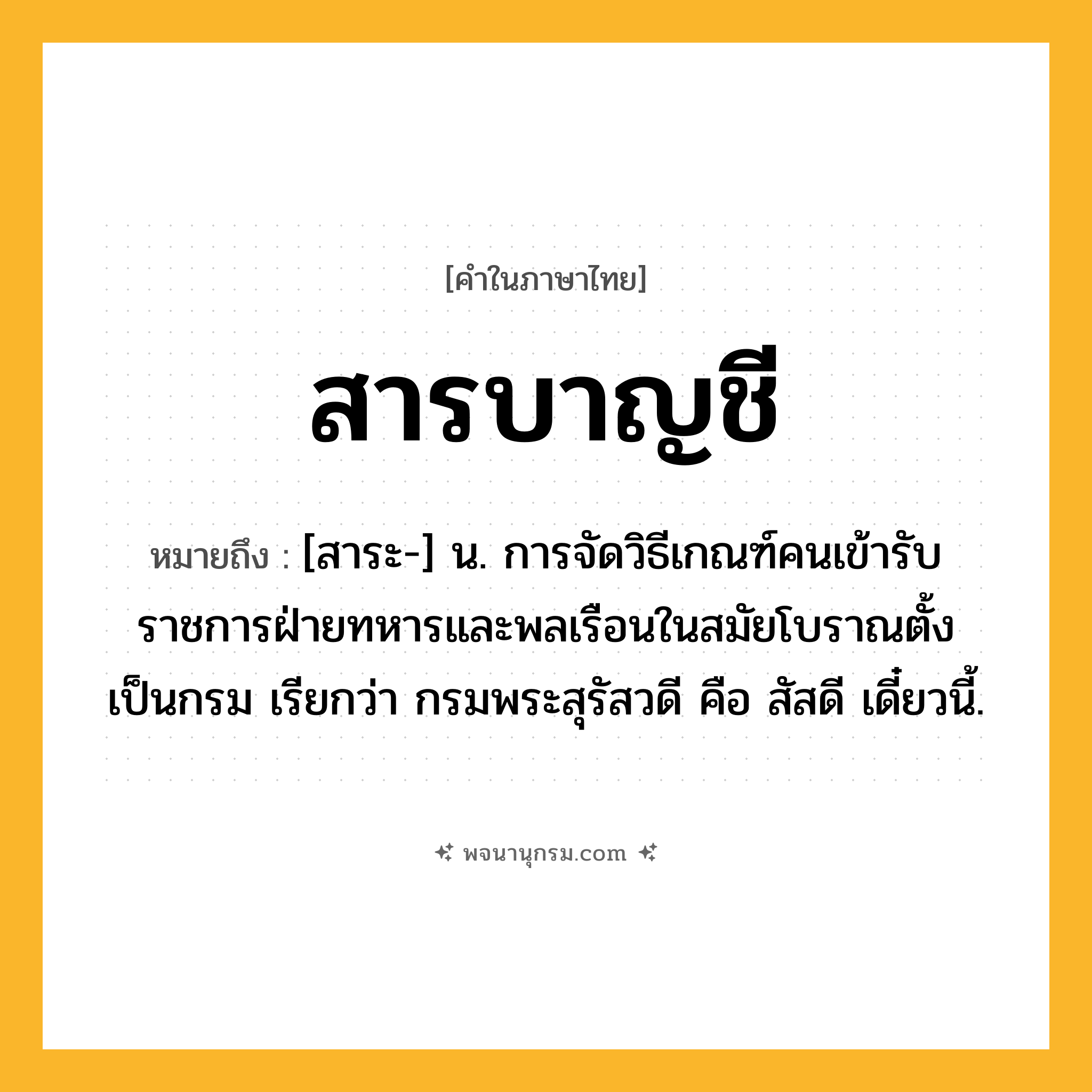สารบาญชี ความหมาย หมายถึงอะไร?, คำในภาษาไทย สารบาญชี หมายถึง [สาระ-] น. การจัดวิธีเกณฑ์คนเข้ารับราชการฝ่ายทหารและพลเรือนในสมัยโบราณตั้งเป็นกรม เรียกว่า กรมพระสุรัสวดี คือ สัสดี เดี๋ยวนี้.