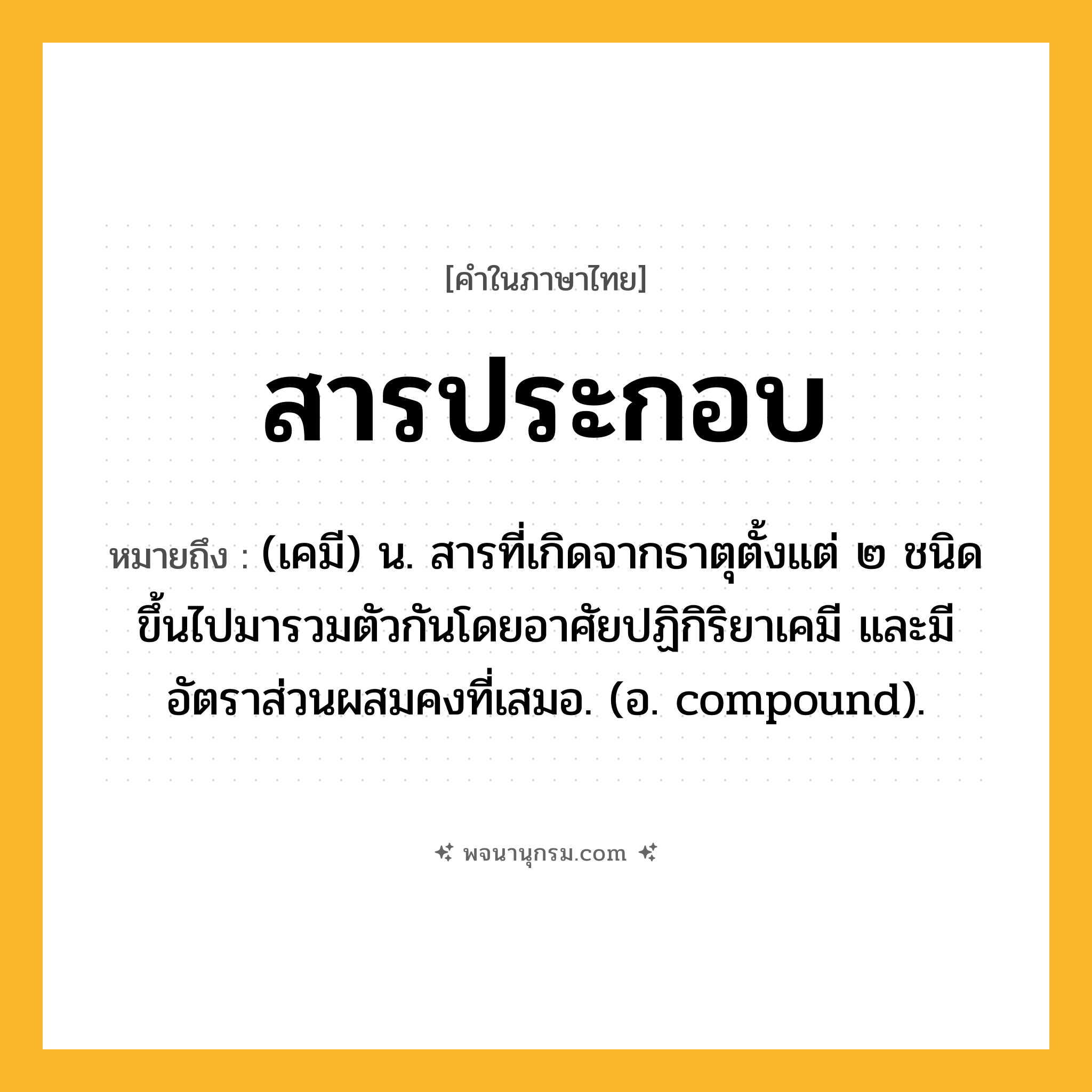 สารประกอบ ความหมาย หมายถึงอะไร?, คำในภาษาไทย สารประกอบ หมายถึง (เคมี) น. สารที่เกิดจากธาตุตั้งแต่ ๒ ชนิดขึ้นไปมารวมตัวกันโดยอาศัยปฏิกิริยาเคมี และมีอัตราส่วนผสมคงที่เสมอ. (อ. compound).
