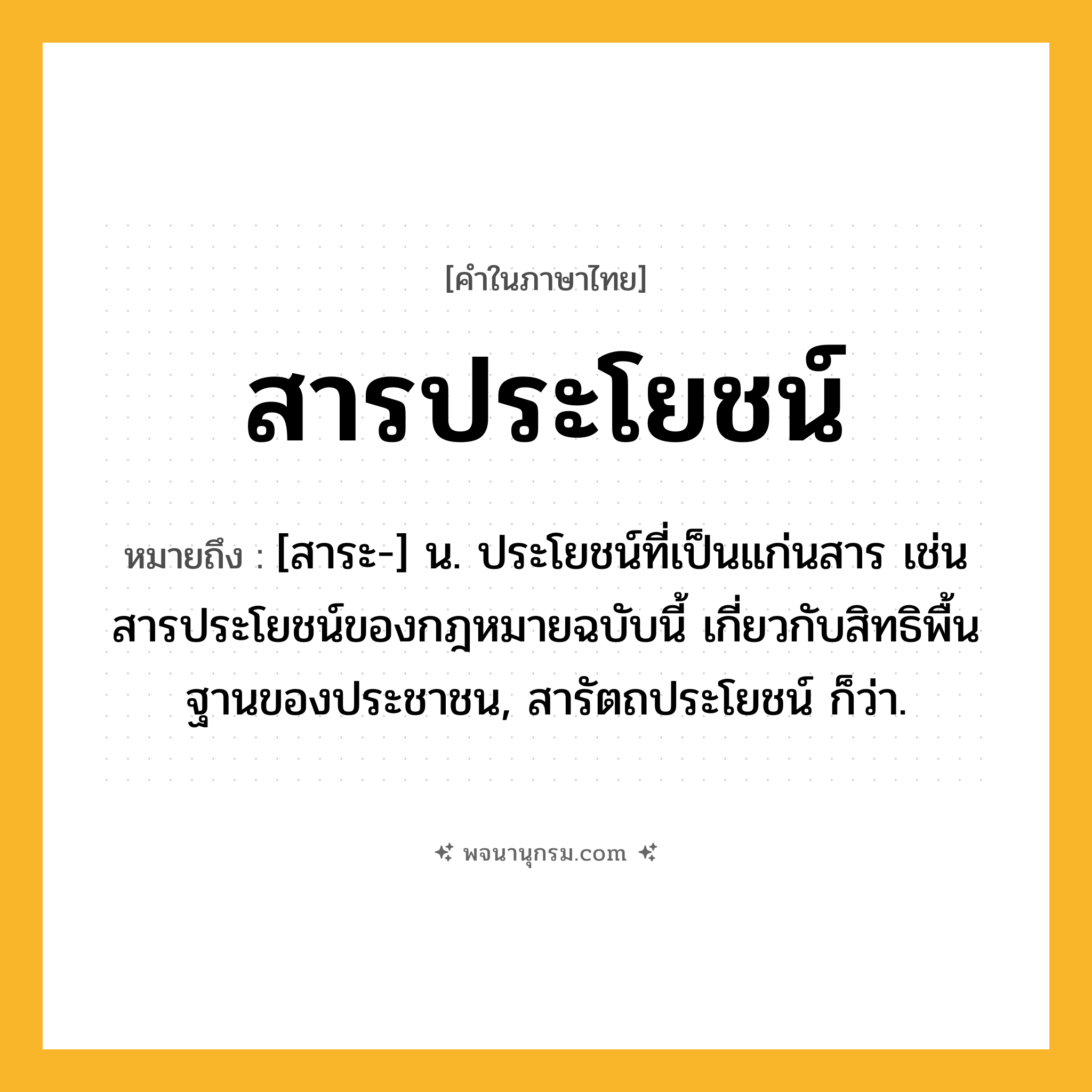 สารประโยชน์ ความหมาย หมายถึงอะไร?, คำในภาษาไทย สารประโยชน์ หมายถึง [สาระ-] น. ประโยชน์ที่เป็นแก่นสาร เช่น สารประโยชน์ของกฎหมายฉบับนี้ เกี่ยวกับสิทธิพื้นฐานของประชาชน, สารัตถประโยชน์ ก็ว่า.