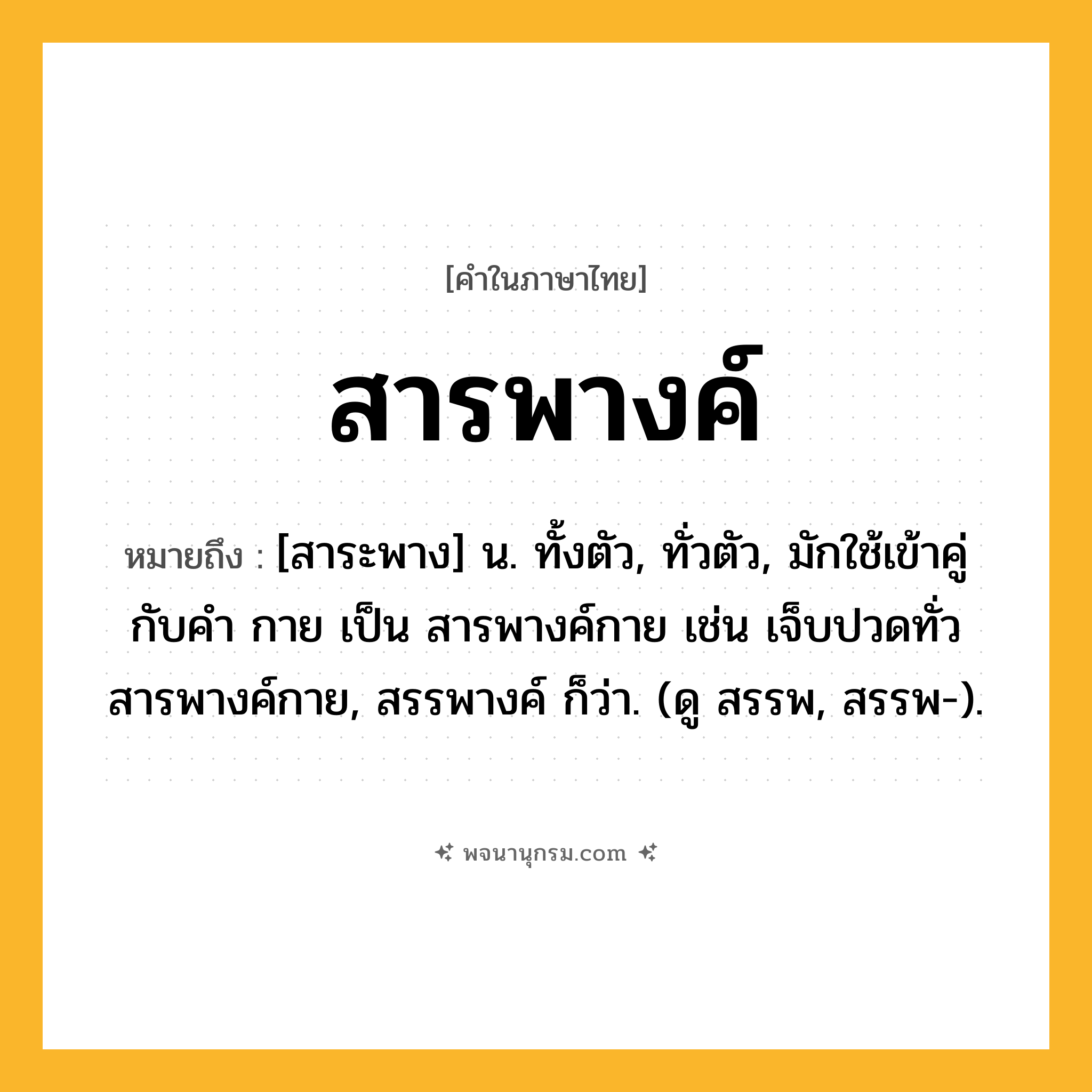 สารพางค์ ความหมาย หมายถึงอะไร?, คำในภาษาไทย สารพางค์ หมายถึง [สาระพาง] น. ทั้งตัว, ทั่วตัว, มักใช้เข้าคู่กับคำ กาย เป็น สารพางค์กาย เช่น เจ็บปวดทั่วสารพางค์กาย, สรรพางค์ ก็ว่า. (ดู สรรพ, สรรพ-).