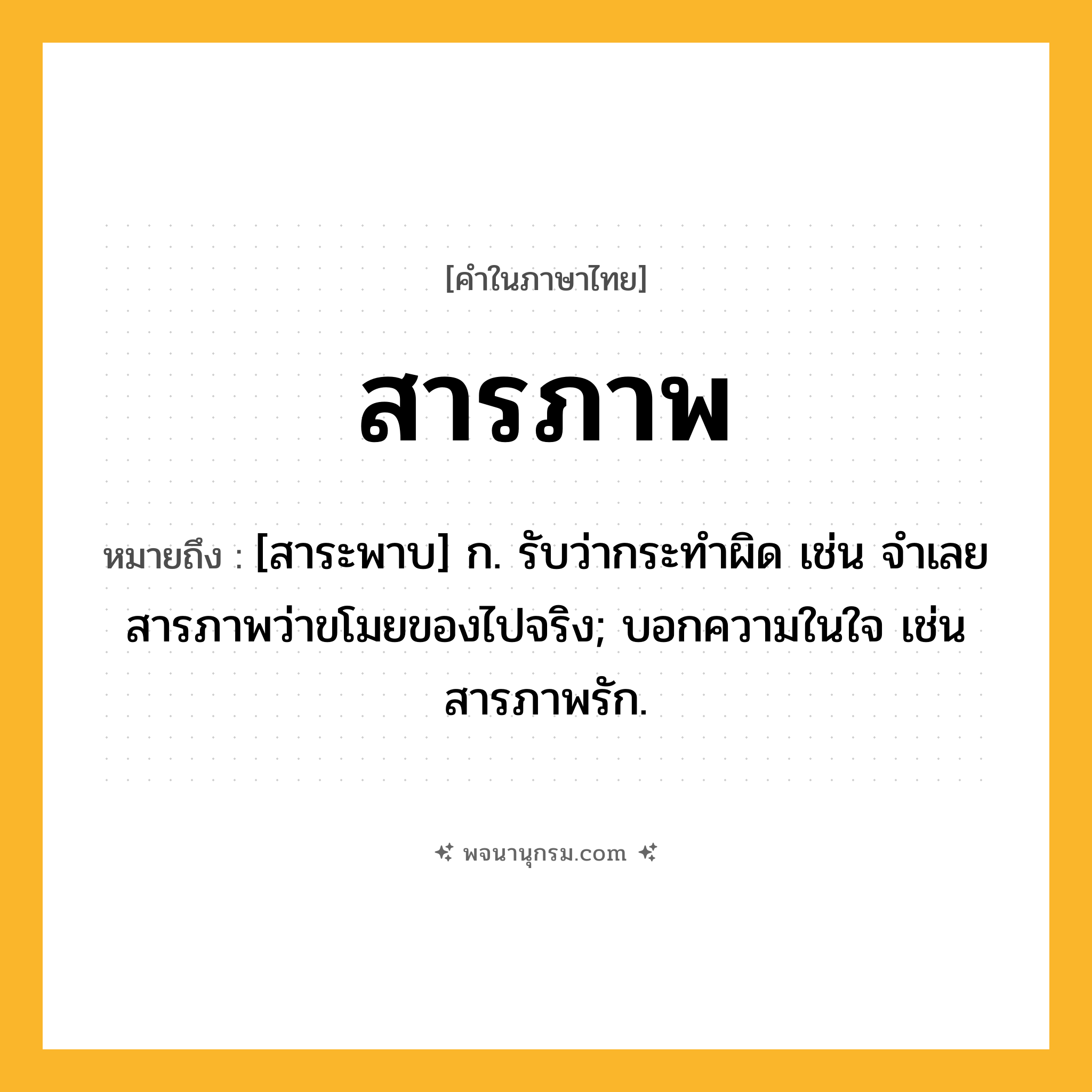 สารภาพ ความหมาย หมายถึงอะไร?, คำในภาษาไทย สารภาพ หมายถึง [สาระพาบ] ก. รับว่ากระทำผิด เช่น จำเลยสารภาพว่าขโมยของไปจริง; บอกความในใจ เช่น สารภาพรัก.