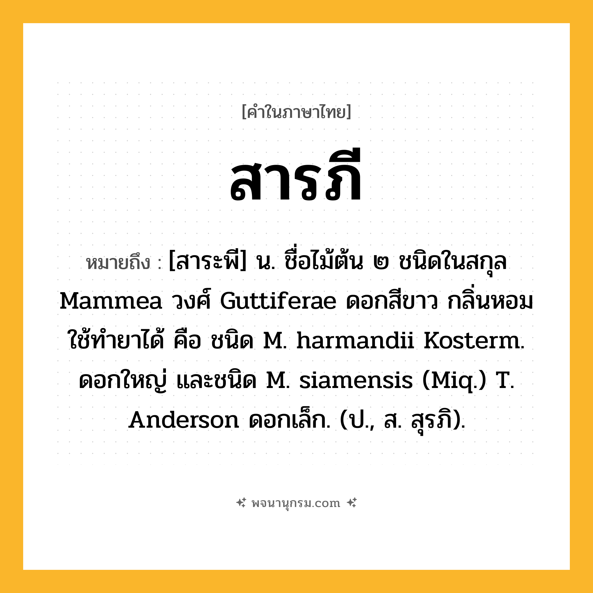 สารภี ความหมาย หมายถึงอะไร?, คำในภาษาไทย สารภี หมายถึง [สาระพี] น. ชื่อไม้ต้น ๒ ชนิดในสกุล Mammea วงศ์ Guttiferae ดอกสีขาว กลิ่นหอม ใช้ทํายาได้ คือ ชนิด M. harmandii Kosterm. ดอกใหญ่ และชนิด M. siamensis (Miq.) T. Anderson ดอกเล็ก. (ป., ส. สุรภิ).