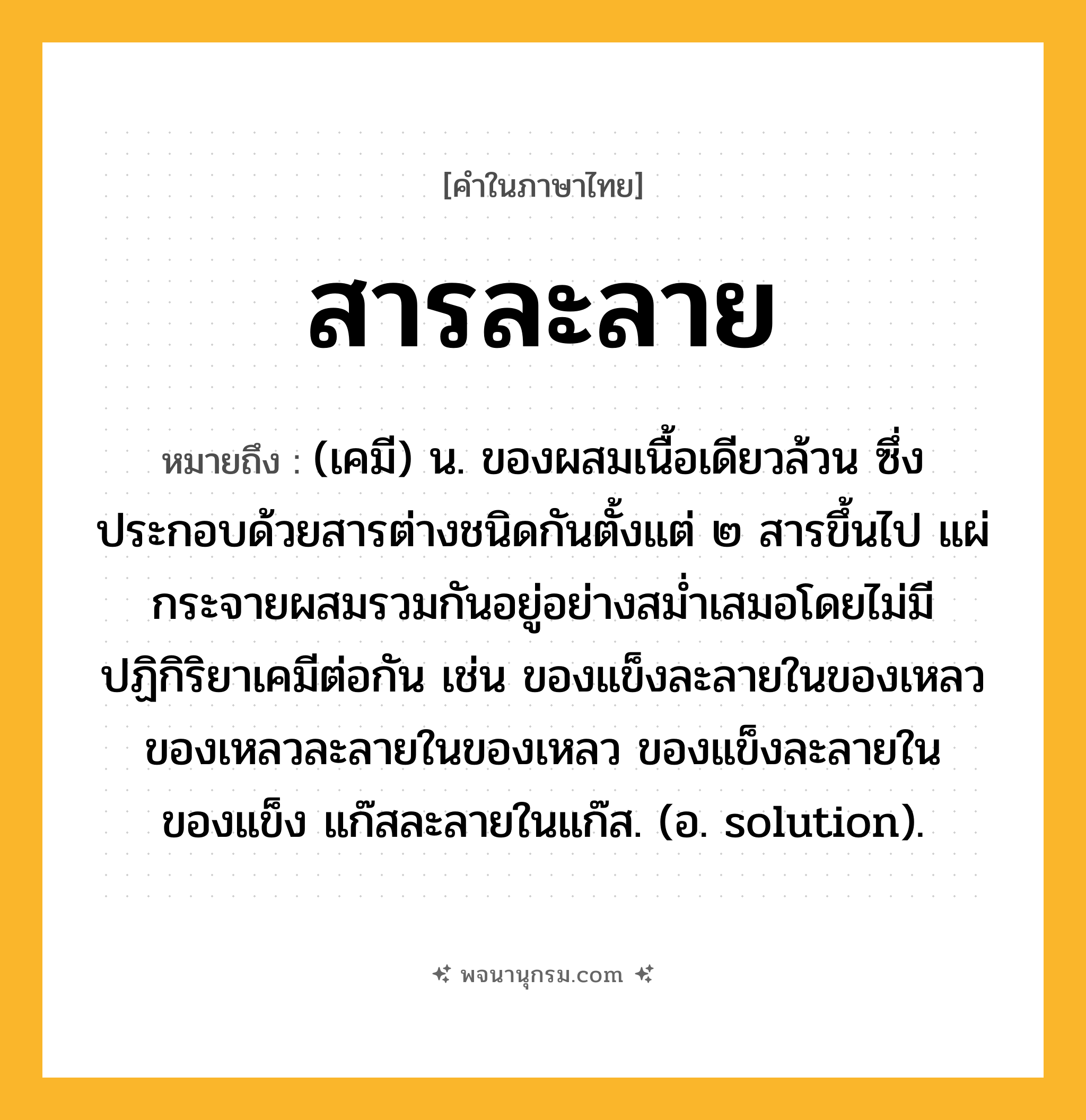 สารละลาย ความหมาย หมายถึงอะไร?, คำในภาษาไทย สารละลาย หมายถึง (เคมี) น. ของผสมเนื้อเดียวล้วน ซึ่งประกอบด้วยสารต่างชนิดกันตั้งแต่ ๒ สารขึ้นไป แผ่กระจายผสมรวมกันอยู่อย่างสมํ่าเสมอโดยไม่มีปฏิกิริยาเคมีต่อกัน เช่น ของแข็งละลายในของเหลว ของเหลวละลายในของเหลว ของแข็งละลายในของแข็ง แก๊สละลายในแก๊ส. (อ. solution).