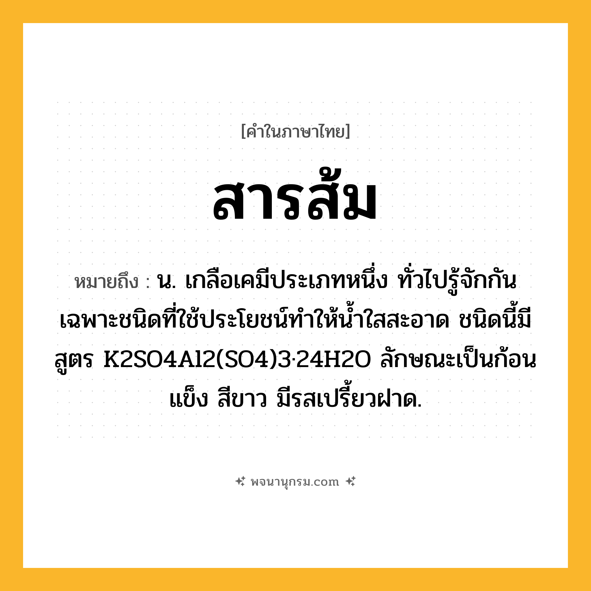 สารส้ม ความหมาย หมายถึงอะไร?, คำในภาษาไทย สารส้ม หมายถึง น. เกลือเคมีประเภทหนึ่ง ทั่วไปรู้จักกันเฉพาะชนิดที่ใช้ประโยชน์ทําให้นํ้าใสสะอาด ชนิดนี้มีสูตร K2SO4Al2(SO4)3·24H2O ลักษณะเป็นก้อนแข็ง สีขาว มีรสเปรี้ยวฝาด.