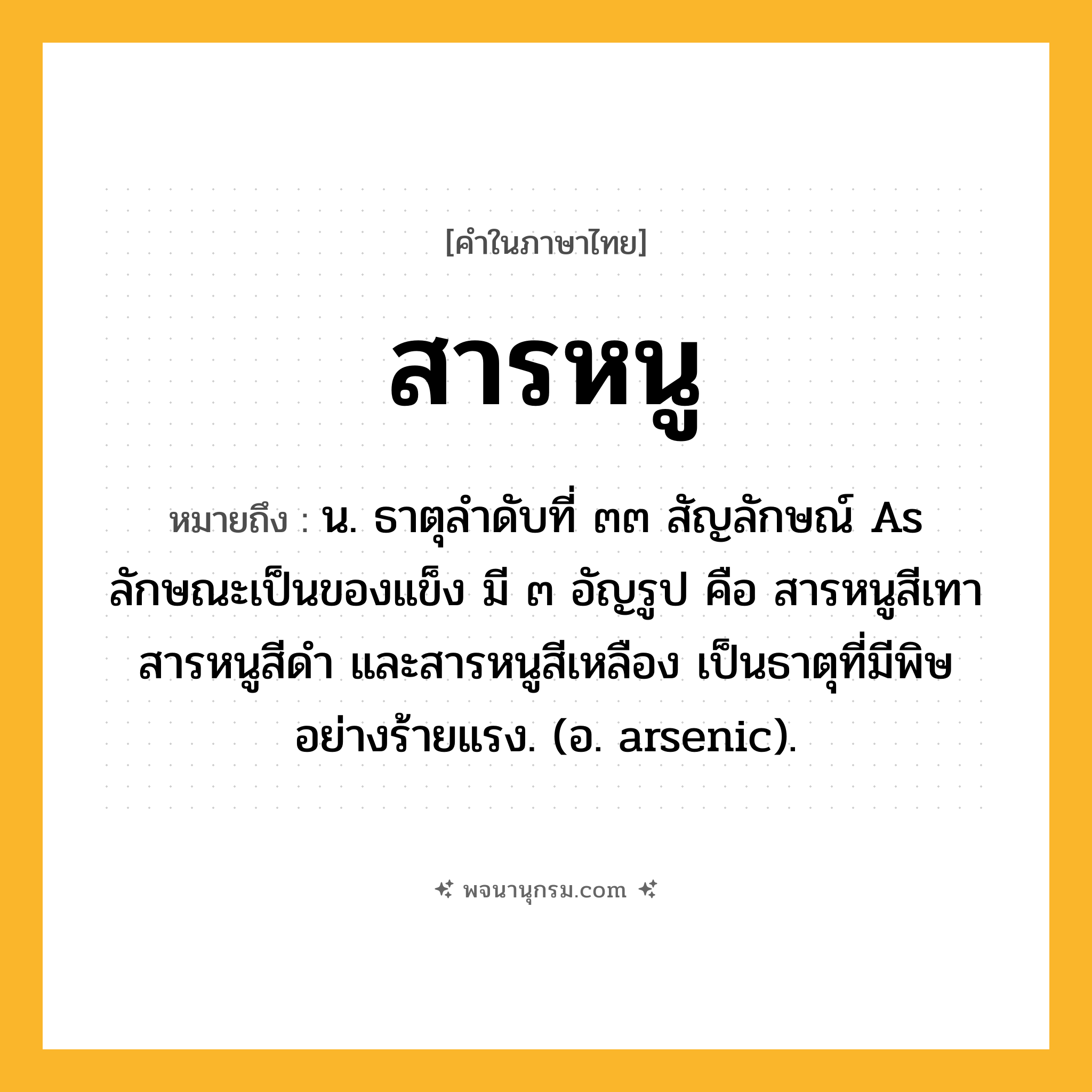 สารหนู ความหมาย หมายถึงอะไร?, คำในภาษาไทย สารหนู หมายถึง น. ธาตุลําดับที่ ๓๓ สัญลักษณ์ As ลักษณะเป็นของแข็ง มี ๓ อัญรูป คือ สารหนูสีเทา สารหนูสีดํา และสารหนูสีเหลือง เป็นธาตุที่มีพิษอย่างร้ายแรง. (อ. arsenic).