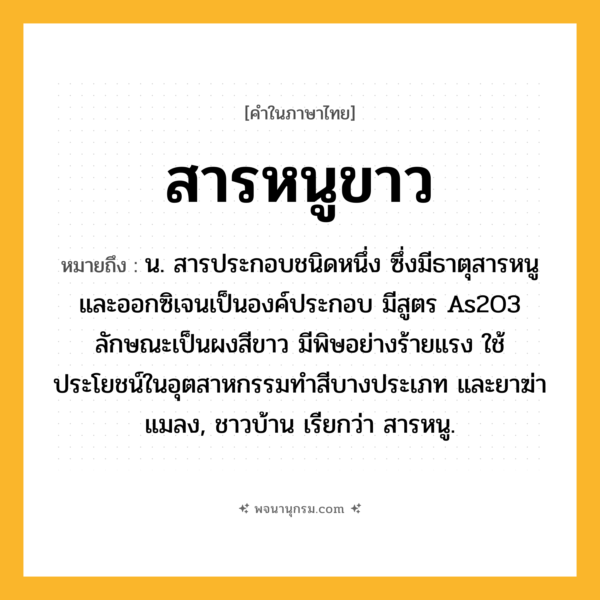 สารหนูขาว ความหมาย หมายถึงอะไร?, คำในภาษาไทย สารหนูขาว หมายถึง น. สารประกอบชนิดหนึ่ง ซึ่งมีธาตุสารหนูและออกซิเจนเป็นองค์ประกอบ มีสูตร As2O3 ลักษณะเป็นผงสีขาว มีพิษอย่างร้ายแรง ใช้ประโยชน์ในอุตสาหกรรมทําสีบางประเภท และยาฆ่าแมลง, ชาวบ้าน เรียกว่า สารหนู.