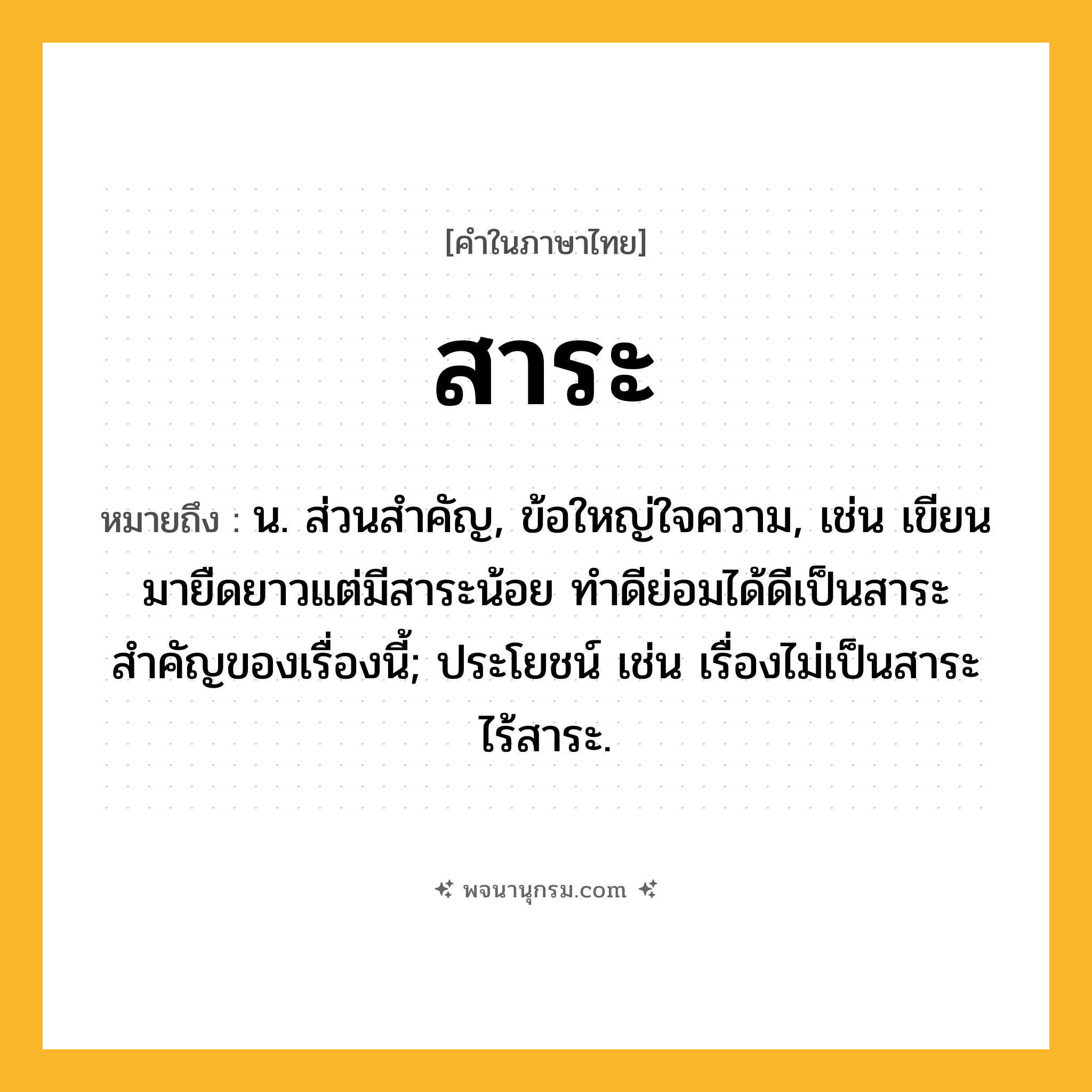 สาระ ความหมาย หมายถึงอะไร?, คำในภาษาไทย สาระ หมายถึง น. ส่วนสำคัญ, ข้อใหญ่ใจความ, เช่น เขียนมายืดยาวแต่มีสาระน้อย ทำดีย่อมได้ดีเป็นสาระสำคัญของเรื่องนี้; ประโยชน์ เช่น เรื่องไม่เป็นสาระ ไร้สาระ.