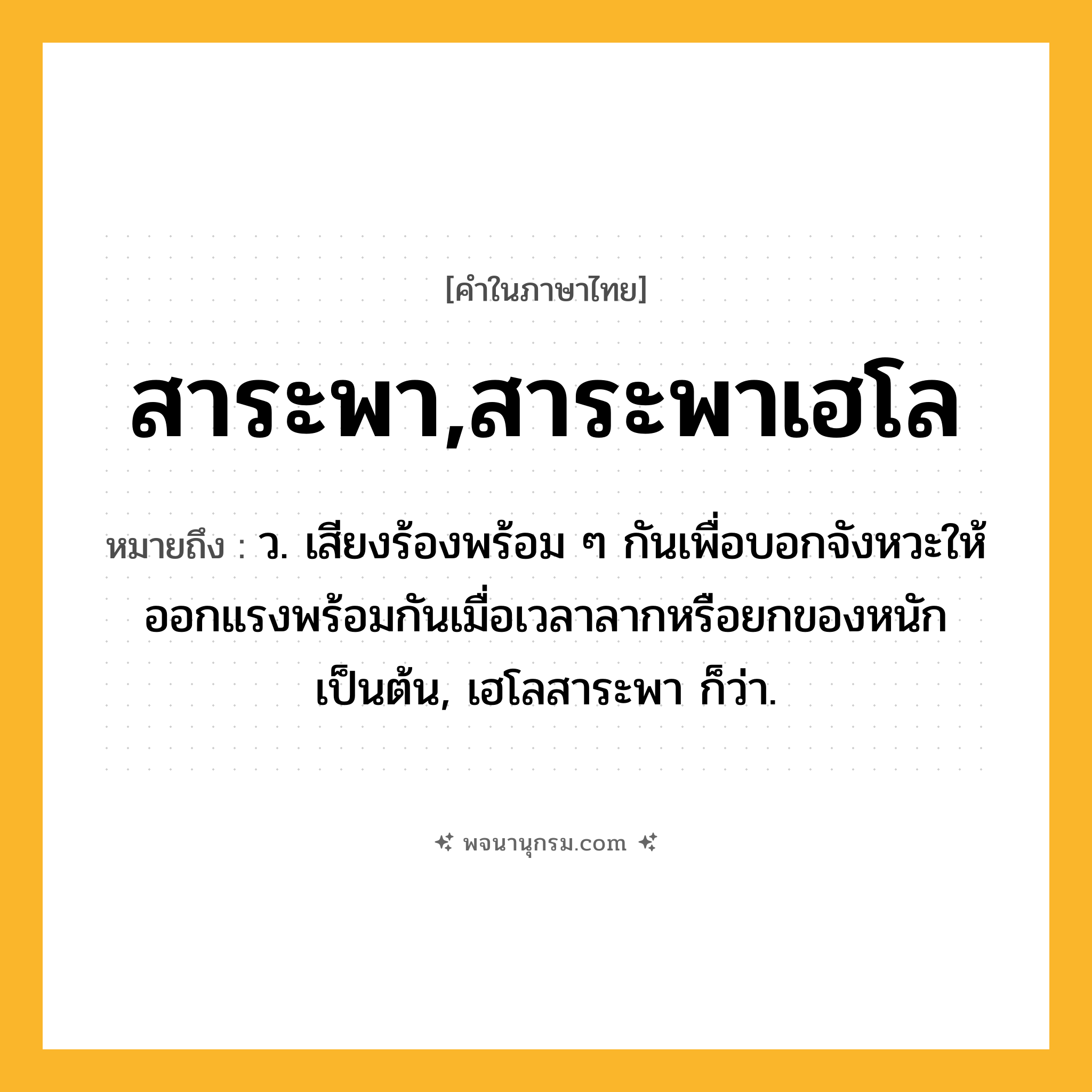 สาระพา,สาระพาเฮโล ความหมาย หมายถึงอะไร?, คำในภาษาไทย สาระพา,สาระพาเฮโล หมายถึง ว. เสียงร้องพร้อม ๆ กันเพื่อบอกจังหวะให้ออกแรงพร้อมกันเมื่อเวลาลากหรือยกของหนักเป็นต้น, เฮโลสาระพา ก็ว่า.