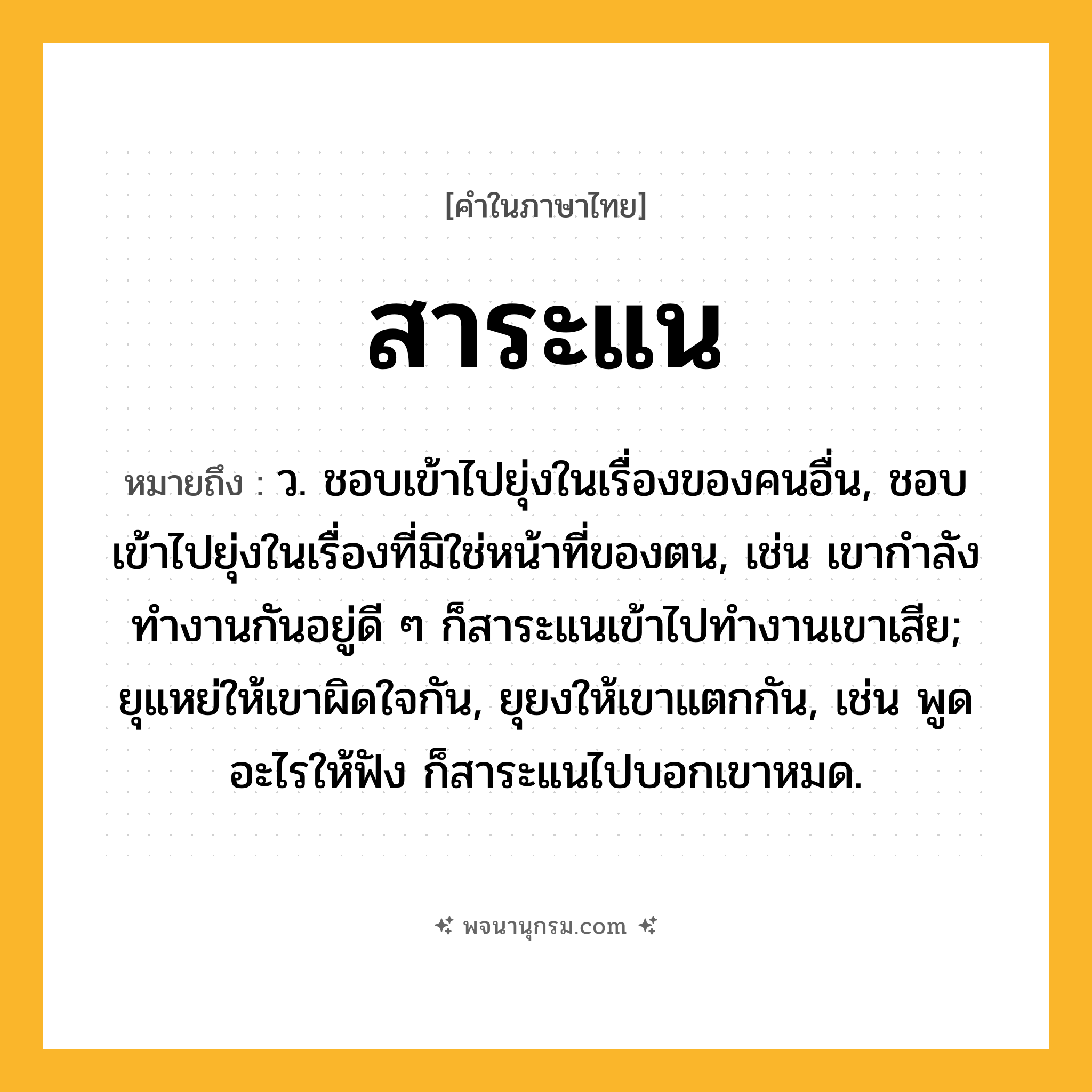 สาระแน ความหมาย หมายถึงอะไร?, คำในภาษาไทย สาระแน หมายถึง ว. ชอบเข้าไปยุ่งในเรื่องของคนอื่น, ชอบเข้าไปยุ่งในเรื่องที่มิใช่หน้าที่ของตน, เช่น เขากำลังทำงานกันอยู่ดี ๆ ก็สาระแนเข้าไปทำงานเขาเสีย; ยุแหย่ให้เขาผิดใจกัน, ยุยงให้เขาแตกกัน, เช่น พูดอะไรให้ฟัง ก็สาระแนไปบอกเขาหมด.