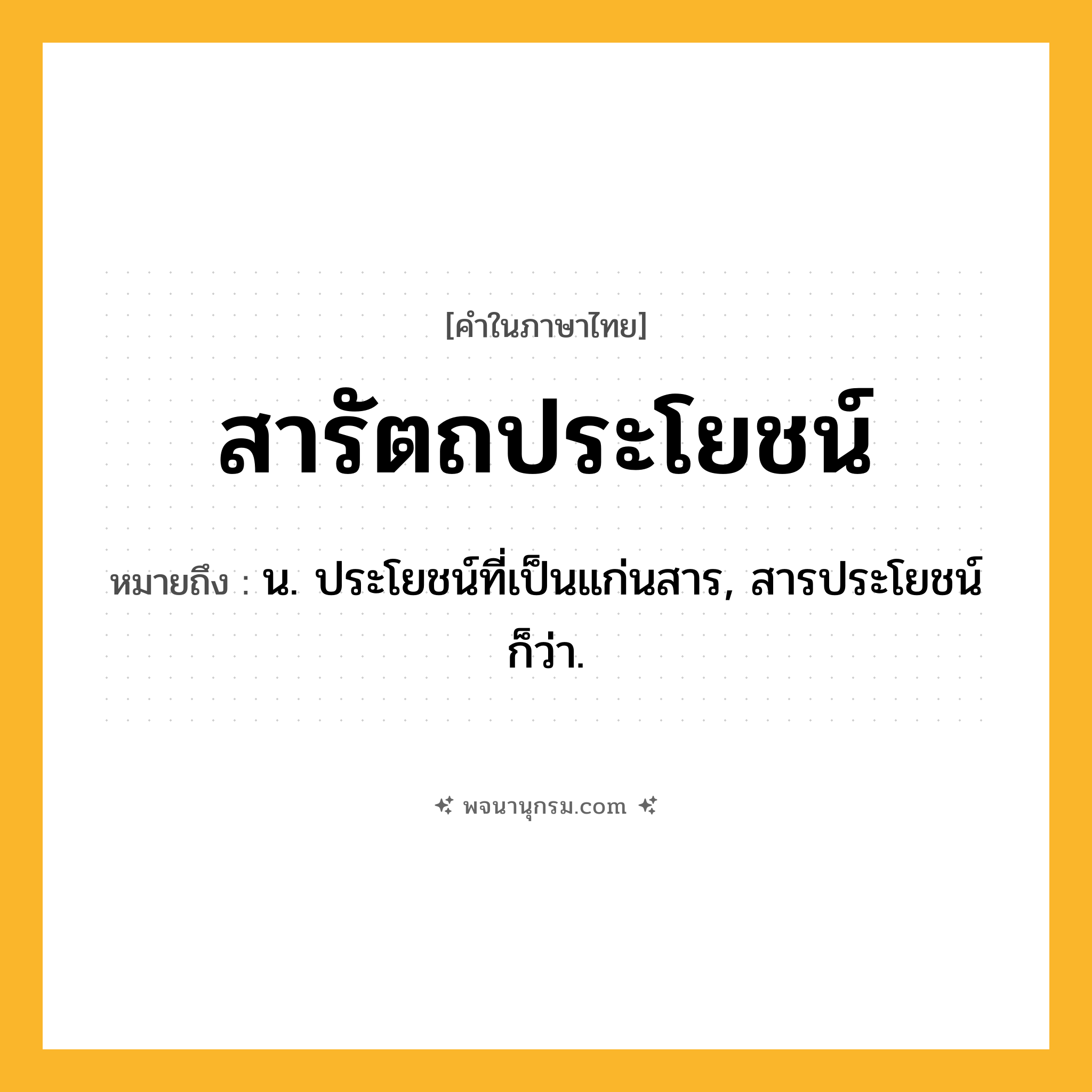 สารัตถประโยชน์ ความหมาย หมายถึงอะไร?, คำในภาษาไทย สารัตถประโยชน์ หมายถึง น. ประโยชน์ที่เป็นแก่นสาร, สารประโยชน์ ก็ว่า.