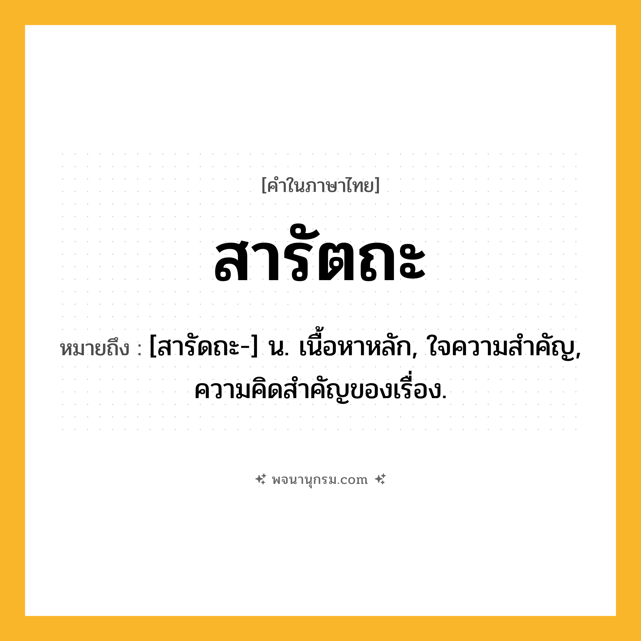 สารัตถะ ความหมาย หมายถึงอะไร?, คำในภาษาไทย สารัตถะ หมายถึง [สารัดถะ-] น. เนื้อหาหลัก, ใจความสําคัญ, ความคิดสําคัญของเรื่อง.