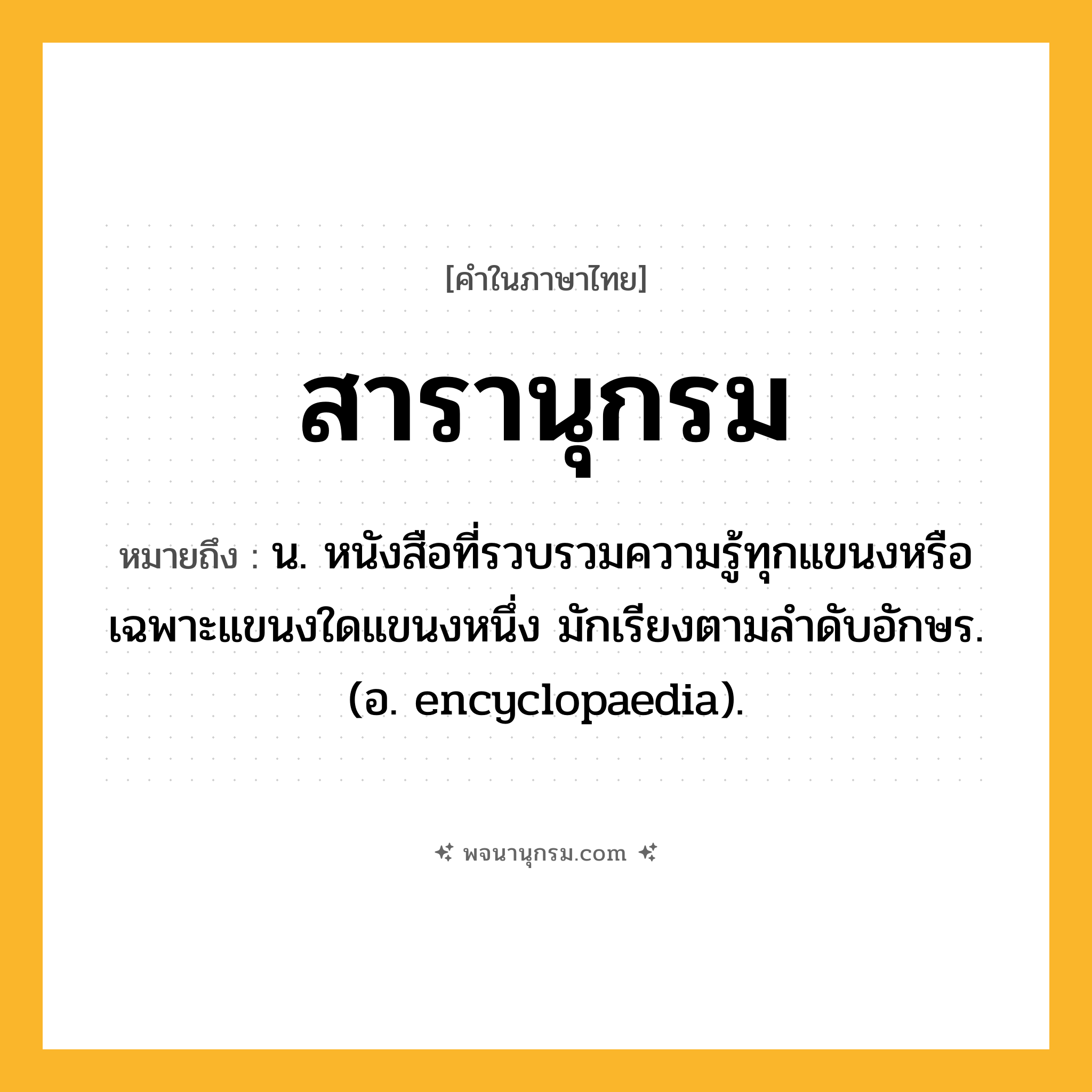 สารานุกรม ความหมาย หมายถึงอะไร?, คำในภาษาไทย สารานุกรม หมายถึง น. หนังสือที่รวบรวมความรู้ทุกแขนงหรือเฉพาะแขนงใดแขนงหนึ่ง มักเรียงตามลําดับอักษร.(อ. encyclopaedia).