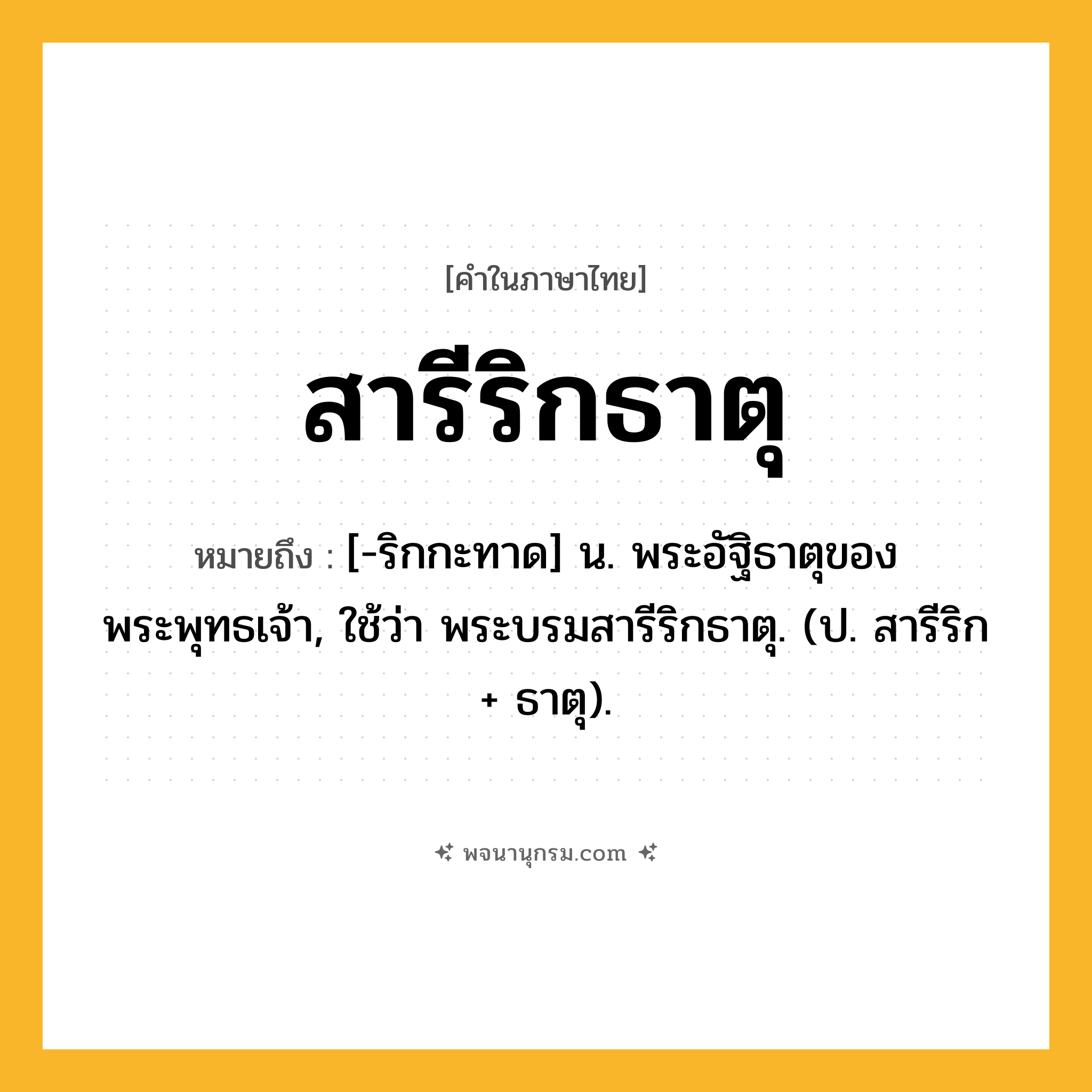 สารีริกธาตุ ความหมาย หมายถึงอะไร?, คำในภาษาไทย สารีริกธาตุ หมายถึง [-ริกกะทาด] น. พระอัฐิธาตุของพระพุทธเจ้า, ใช้ว่า พระบรมสารีริกธาตุ. (ป. สารีริก + ธาตุ).