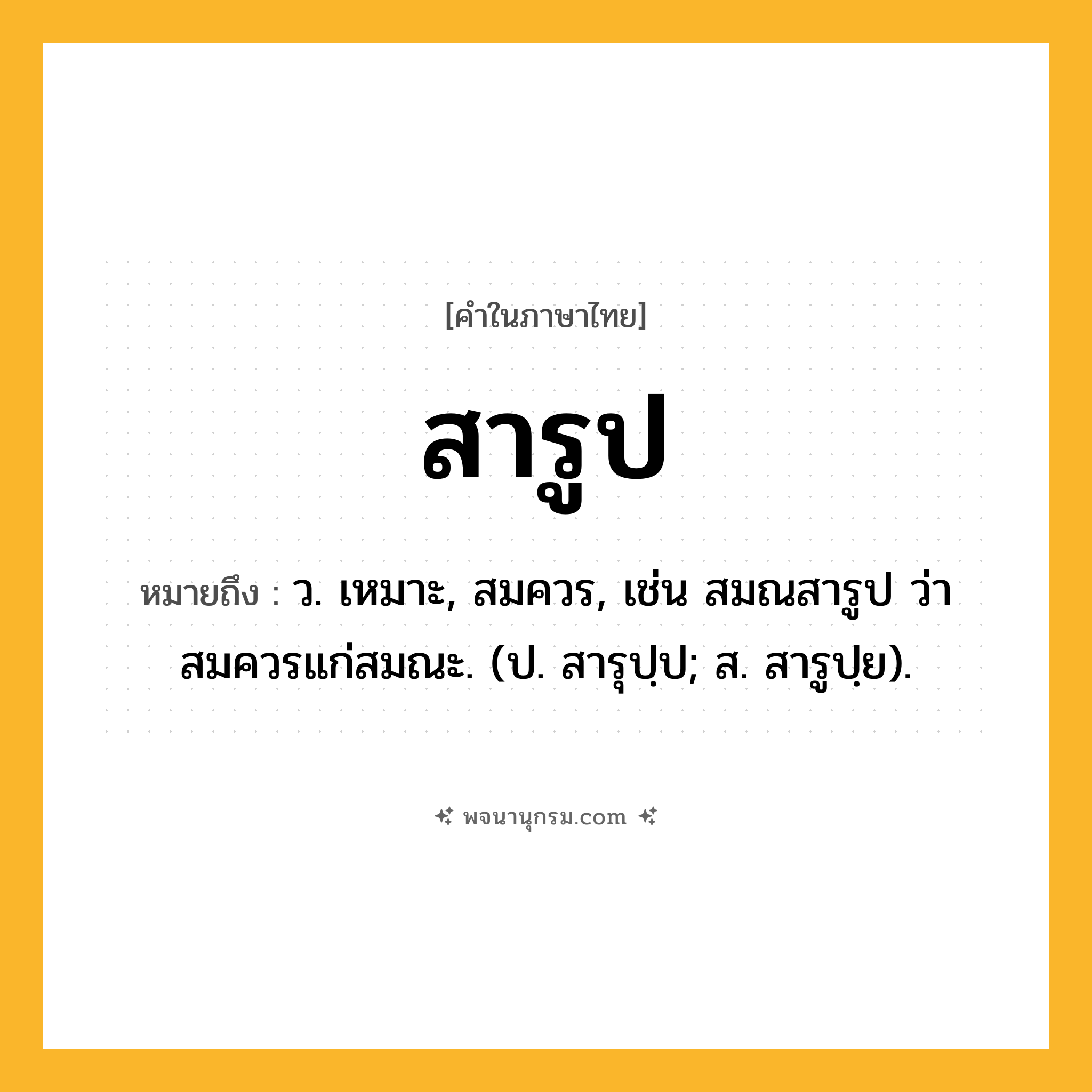 สารูป ความหมาย หมายถึงอะไร?, คำในภาษาไทย สารูป หมายถึง ว. เหมาะ, สมควร, เช่น สมณสารูป ว่า สมควรแก่สมณะ. (ป. สารุปฺป; ส. สารูปฺย).