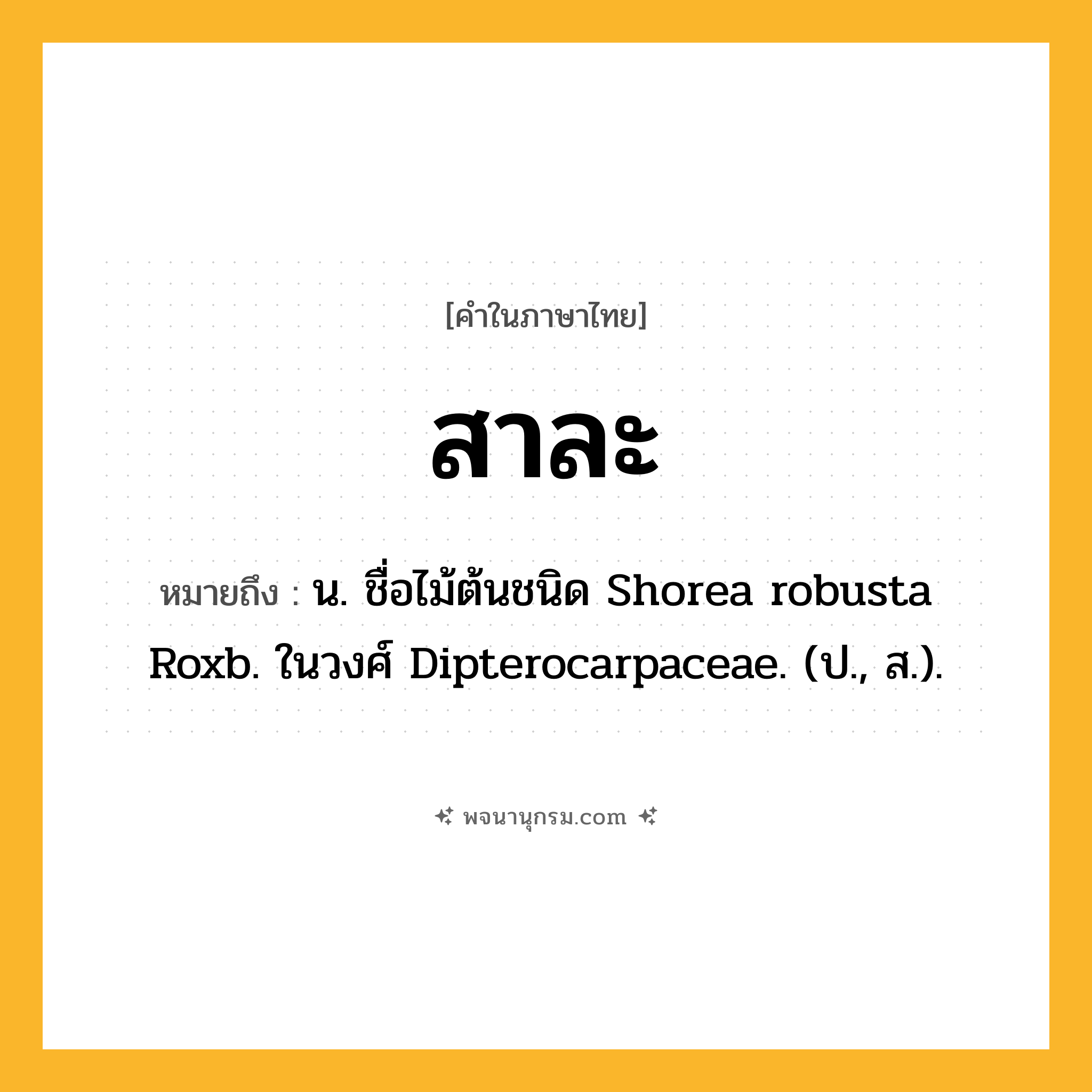 สาละ ความหมาย หมายถึงอะไร?, คำในภาษาไทย สาละ หมายถึง น. ชื่อไม้ต้นชนิด Shorea robusta Roxb. ในวงศ์ Dipterocarpaceae. (ป., ส.).