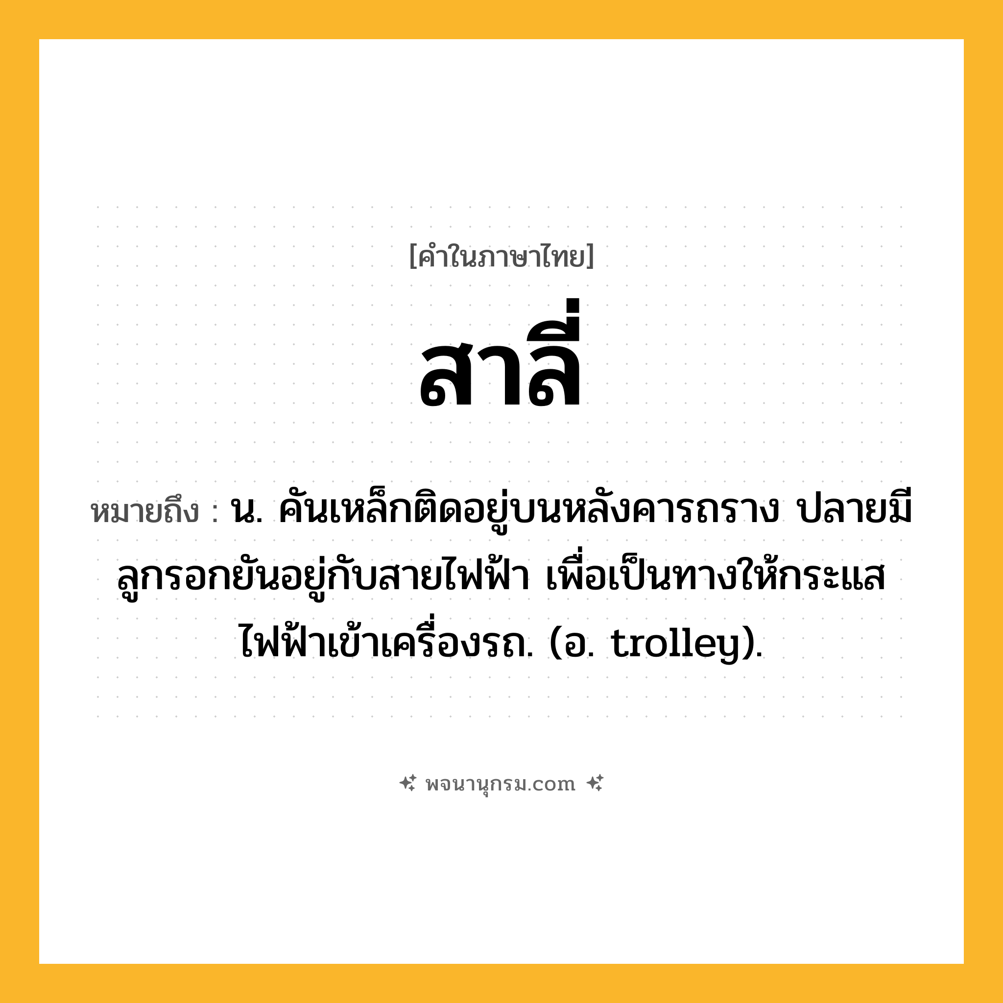 สาลี่ ความหมาย หมายถึงอะไร?, คำในภาษาไทย สาลี่ หมายถึง น. คันเหล็กติดอยู่บนหลังคารถราง ปลายมีลูกรอกยันอยู่กับสายไฟฟ้า เพื่อเป็นทางให้กระแสไฟฟ้าเข้าเครื่องรถ. (อ. trolley).