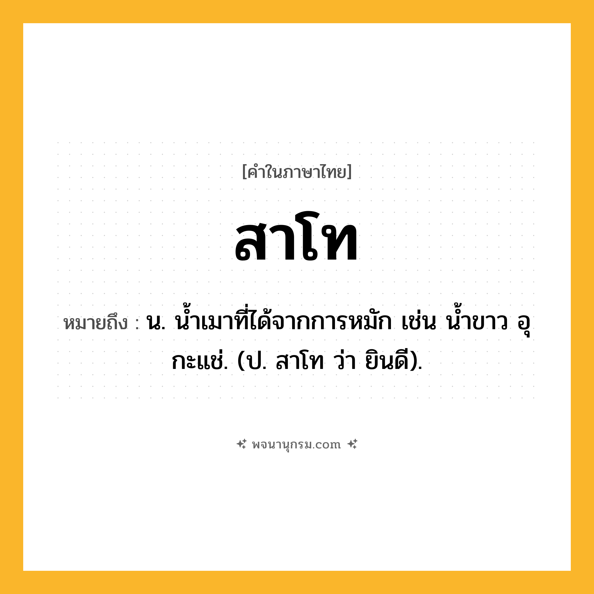 สาโท ความหมาย หมายถึงอะไร?, คำในภาษาไทย สาโท หมายถึง น. น้ำเมาที่ได้จากการหมัก เช่น น้ำขาว อุ กะแช่. (ป. สาโท ว่า ยินดี).