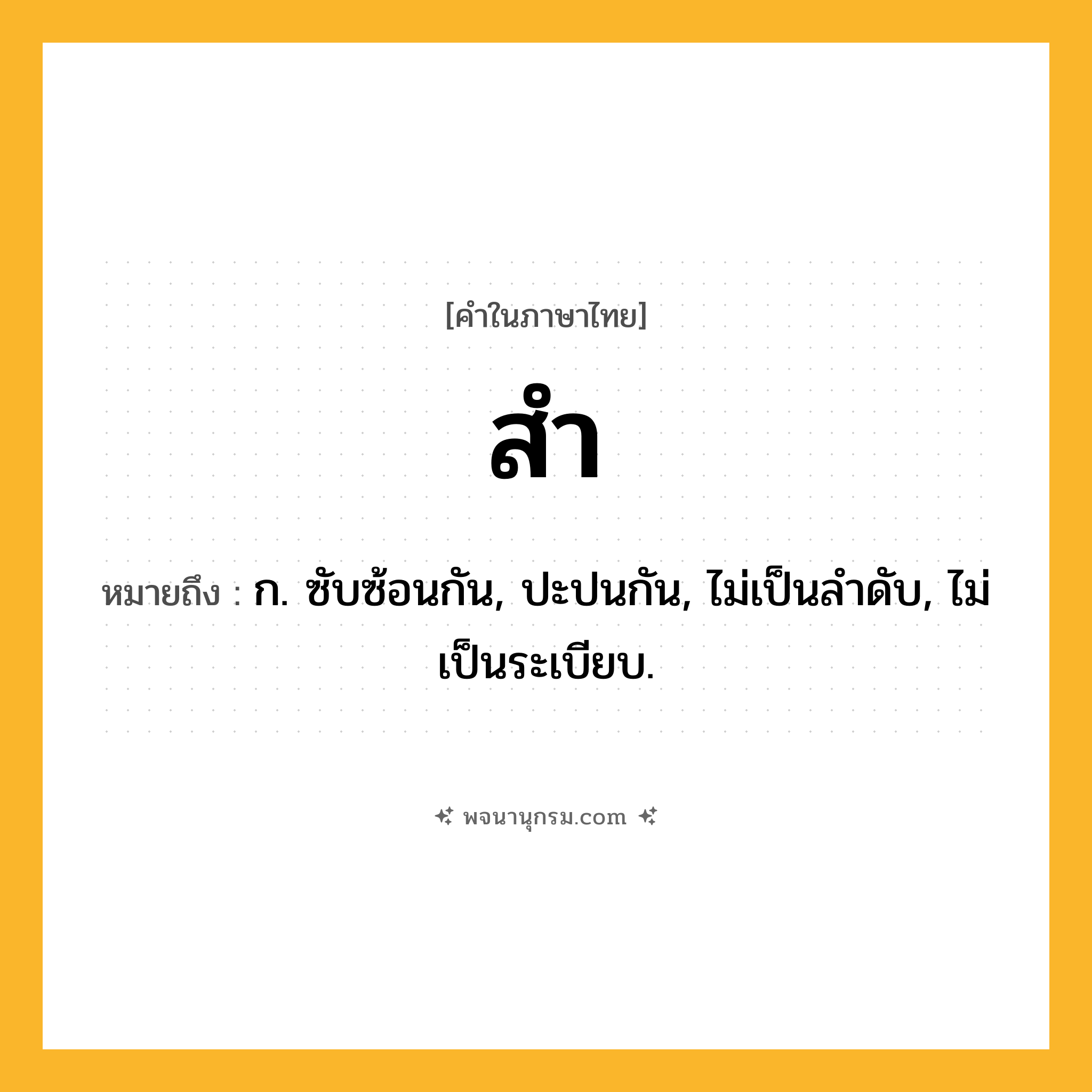 สำ ความหมาย หมายถึงอะไร?, คำในภาษาไทย สำ หมายถึง ก. ซับซ้อนกัน, ปะปนกัน, ไม่เป็นลําดับ, ไม่เป็นระเบียบ.