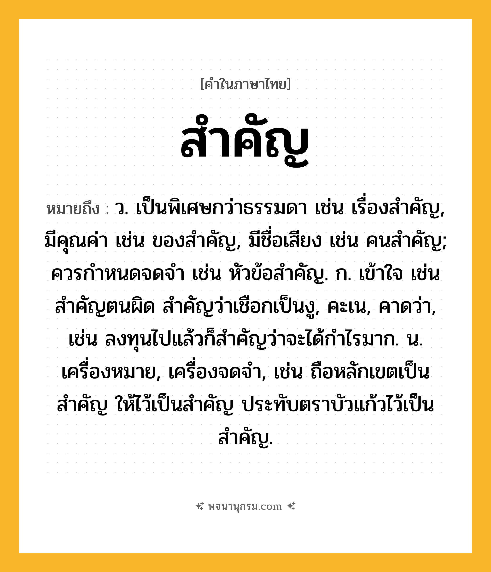 สำคัญ ความหมาย หมายถึงอะไร?, คำในภาษาไทย สำคัญ หมายถึง ว. เป็นพิเศษกว่าธรรมดา เช่น เรื่องสําคัญ, มีคุณค่า เช่น ของสําคัญ, มีชื่อเสียง เช่น คนสําคัญ; ควรกําหนดจดจํา เช่น หัวข้อสำคัญ. ก. เข้าใจ เช่น สำคัญตนผิด สำคัญว่าเชือกเป็นงู, คะเน, คาดว่า, เช่น ลงทุนไปแล้วก็สำคัญว่าจะได้กำไรมาก. น. เครื่องหมาย, เครื่องจดจํา, เช่น ถือหลักเขตเป็นสําคัญ ให้ไว้เป็นสำคัญ ประทับตราบัวแก้วไว้เป็นสำคัญ.
