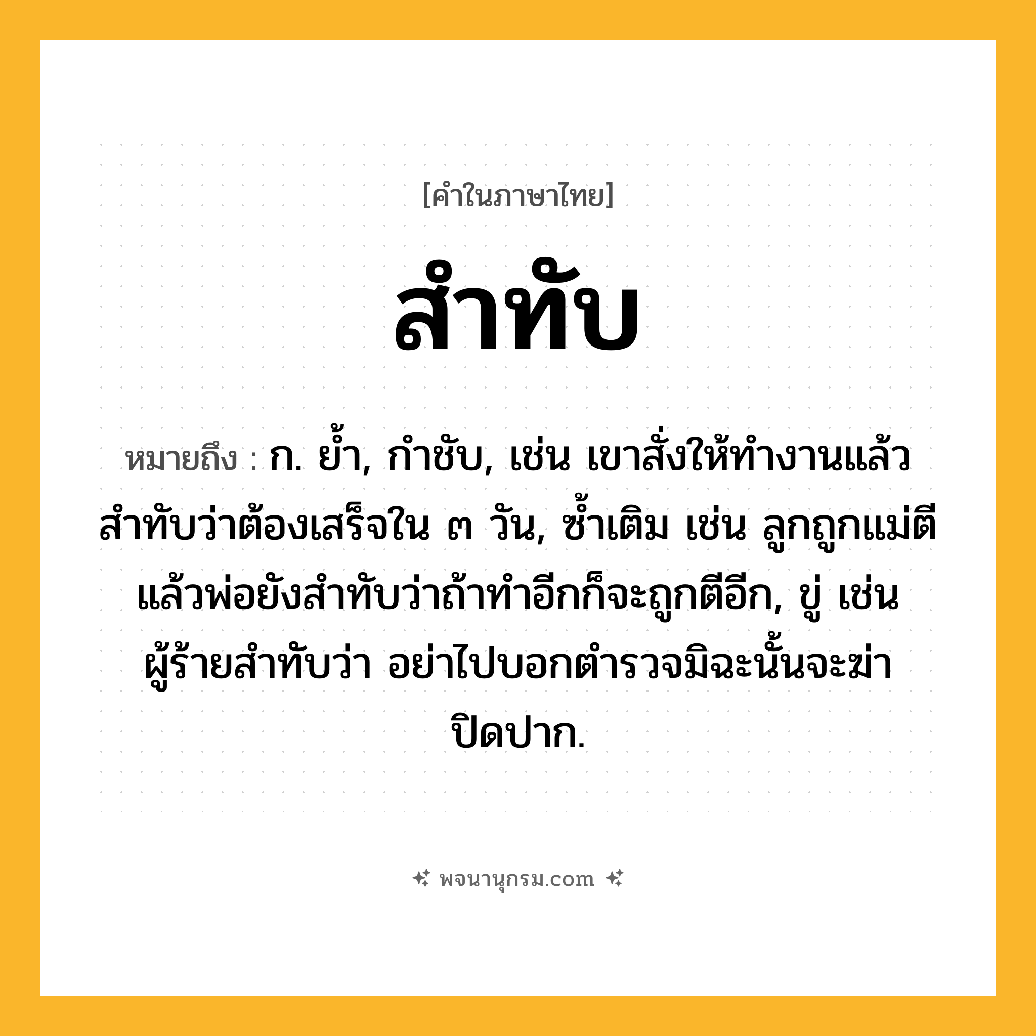 สำทับ ความหมาย หมายถึงอะไร?, คำในภาษาไทย สำทับ หมายถึง ก. ยํ้า, กำชับ, เช่น เขาสั่งให้ทำงานแล้วสำทับว่าต้องเสร็จใน ๓ วัน, ซ้ำเติม เช่น ลูกถูกแม่ตีแล้วพ่อยังสำทับว่าถ้าทำอีกก็จะถูกตีอีก, ขู่ เช่น ผู้ร้ายสำทับว่า อย่าไปบอกตำรวจมิฉะนั้นจะฆ่าปิดปาก.