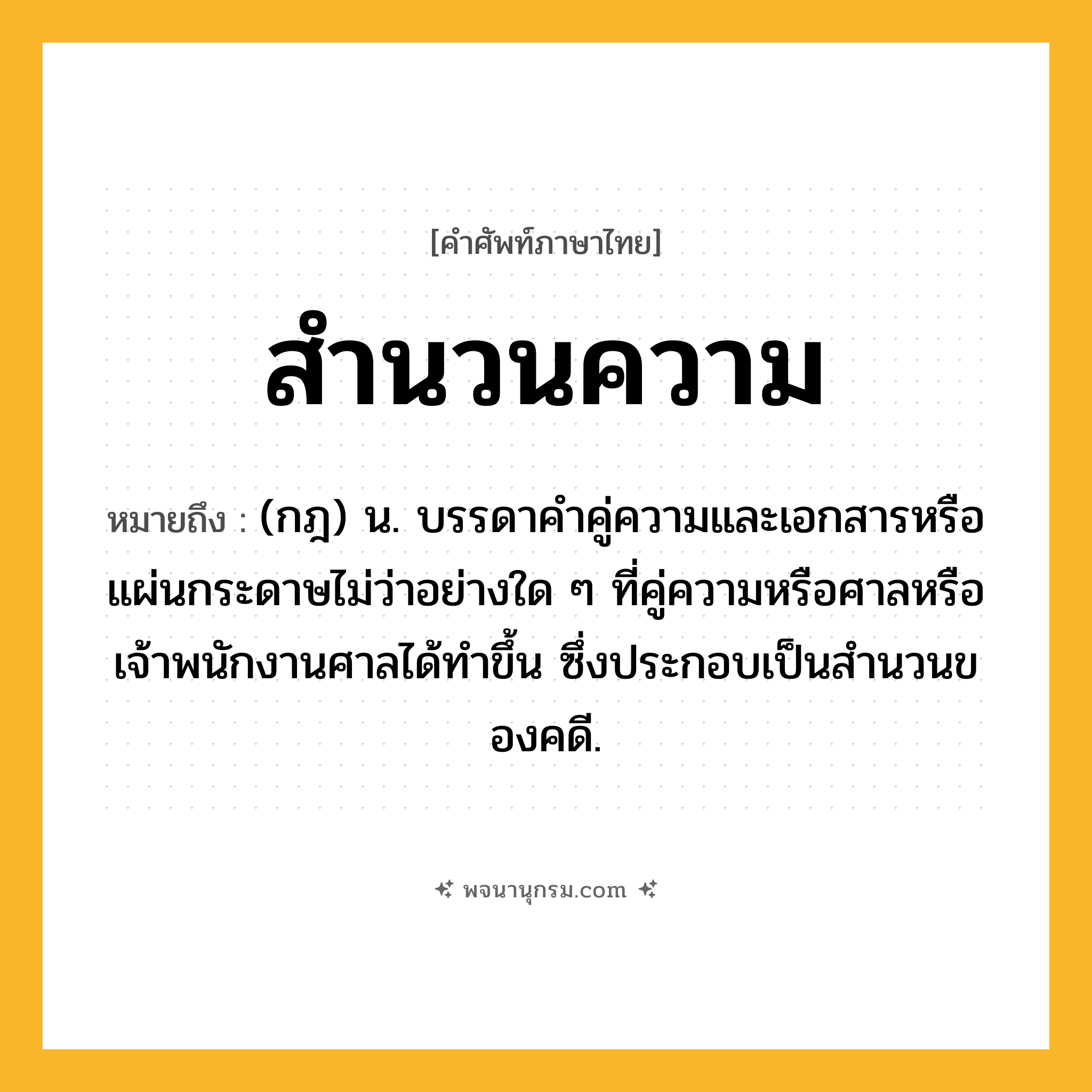 สำนวนความ ความหมาย หมายถึงอะไร?, คำในภาษาไทย สำนวนความ หมายถึง (กฎ) น. บรรดาคําคู่ความและเอกสารหรือแผ่นกระดาษไม่ว่าอย่างใด ๆ ที่คู่ความหรือศาลหรือเจ้าพนักงานศาลได้ทําขึ้น ซึ่งประกอบเป็นสํานวนของคดี.