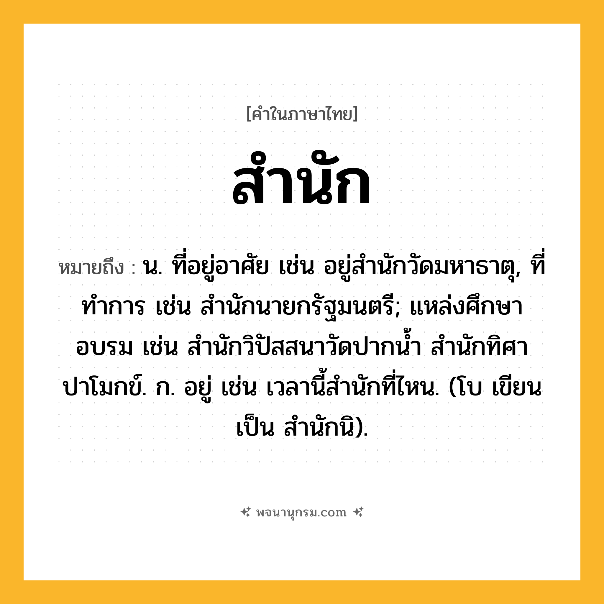 สำนัก ความหมาย หมายถึงอะไร?, คำในภาษาไทย สำนัก หมายถึง น. ที่อยู่อาศัย เช่น อยู่สำนักวัดมหาธาตุ, ที่ทําการ เช่น สํานักนายกรัฐมนตรี; แหล่งศึกษาอบรม เช่น สํานักวิปัสสนาวัดปากน้ำ สำนักทิศาปาโมกข์. ก. อยู่ เช่น เวลานี้สํานักที่ไหน. (โบ เขียนเป็น สํานักนิ).