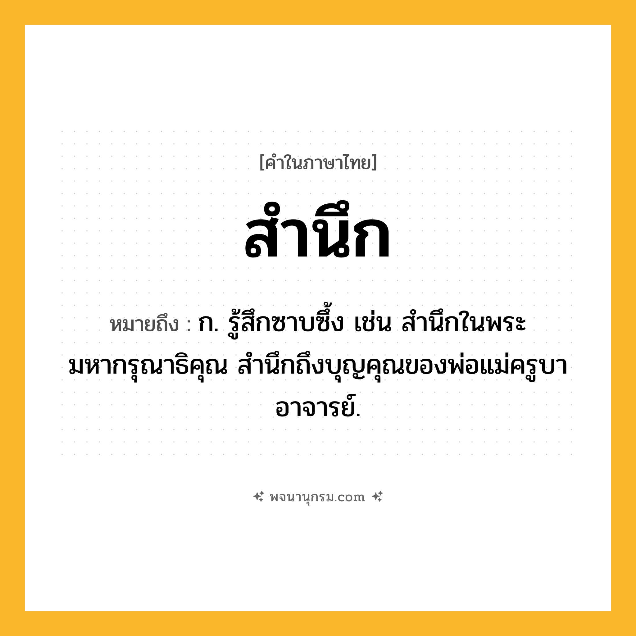 สำนึก ความหมาย หมายถึงอะไร?, คำในภาษาไทย สำนึก หมายถึง ก. รู้สึกซาบซึ้ง เช่น สำนึกในพระมหากรุณาธิคุณ สำนึกถึงบุญคุณของพ่อแม่ครูบาอาจารย์.