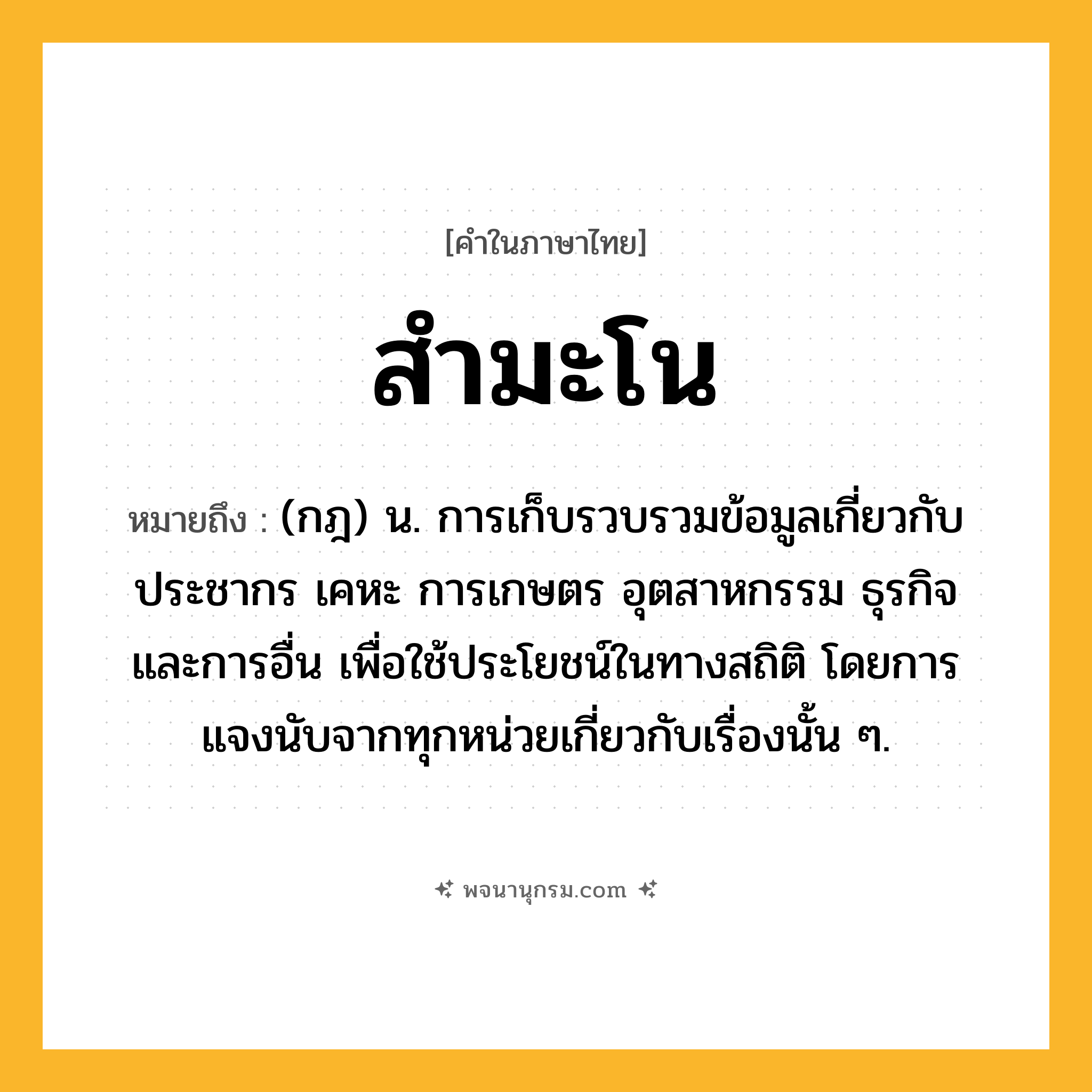 สำมะโน ความหมาย หมายถึงอะไร?, คำในภาษาไทย สำมะโน หมายถึง (กฎ) น. การเก็บรวบรวมข้อมูลเกี่ยวกับประชากร เคหะ การเกษตร อุตสาหกรรม ธุรกิจ และการอื่น เพื่อใช้ประโยชน์ในทางสถิติ โดยการแจงนับจากทุกหน่วยเกี่ยวกับเรื่องนั้น ๆ.