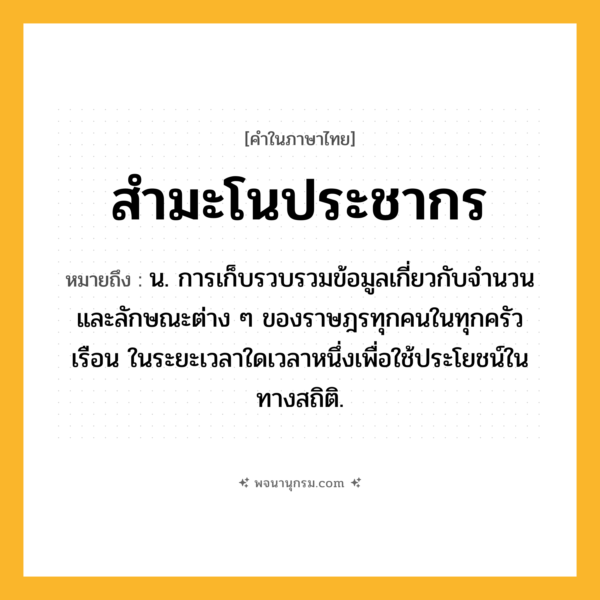 สำมะโนประชากร ความหมาย หมายถึงอะไร?, คำในภาษาไทย สำมะโนประชากร หมายถึง น. การเก็บรวบรวมข้อมูลเกี่ยวกับจํานวนและลักษณะต่าง ๆ ของราษฎรทุกคนในทุกครัวเรือน ในระยะเวลาใดเวลาหนึ่งเพื่อใช้ประโยชน์ในทางสถิติ.