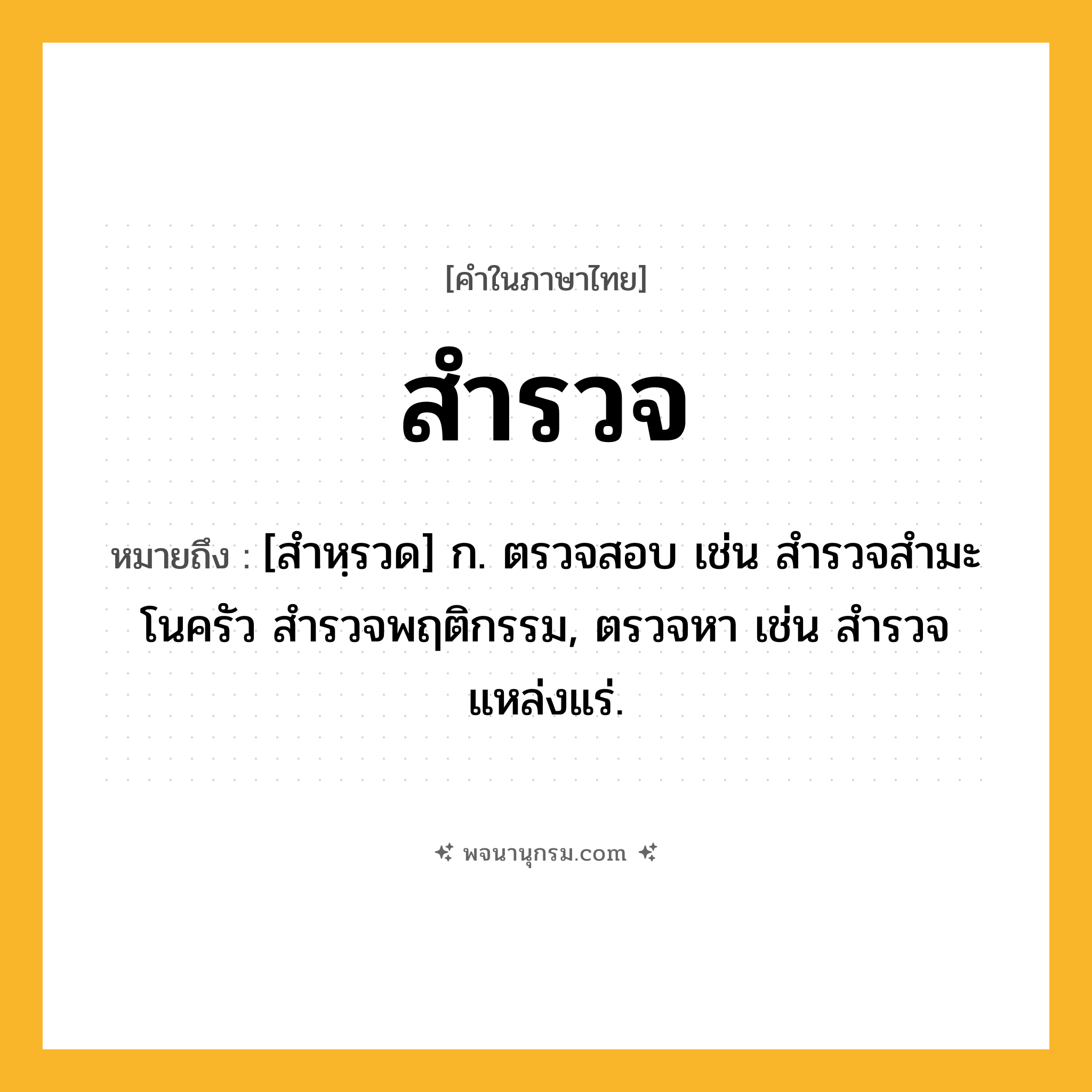 สำรวจ ความหมาย หมายถึงอะไร?, คำในภาษาไทย สำรวจ หมายถึง [สำหฺรวด] ก. ตรวจสอบ เช่น สํารวจสํามะโนครัว สำรวจพฤติกรรม, ตรวจหา เช่น สํารวจแหล่งแร่.