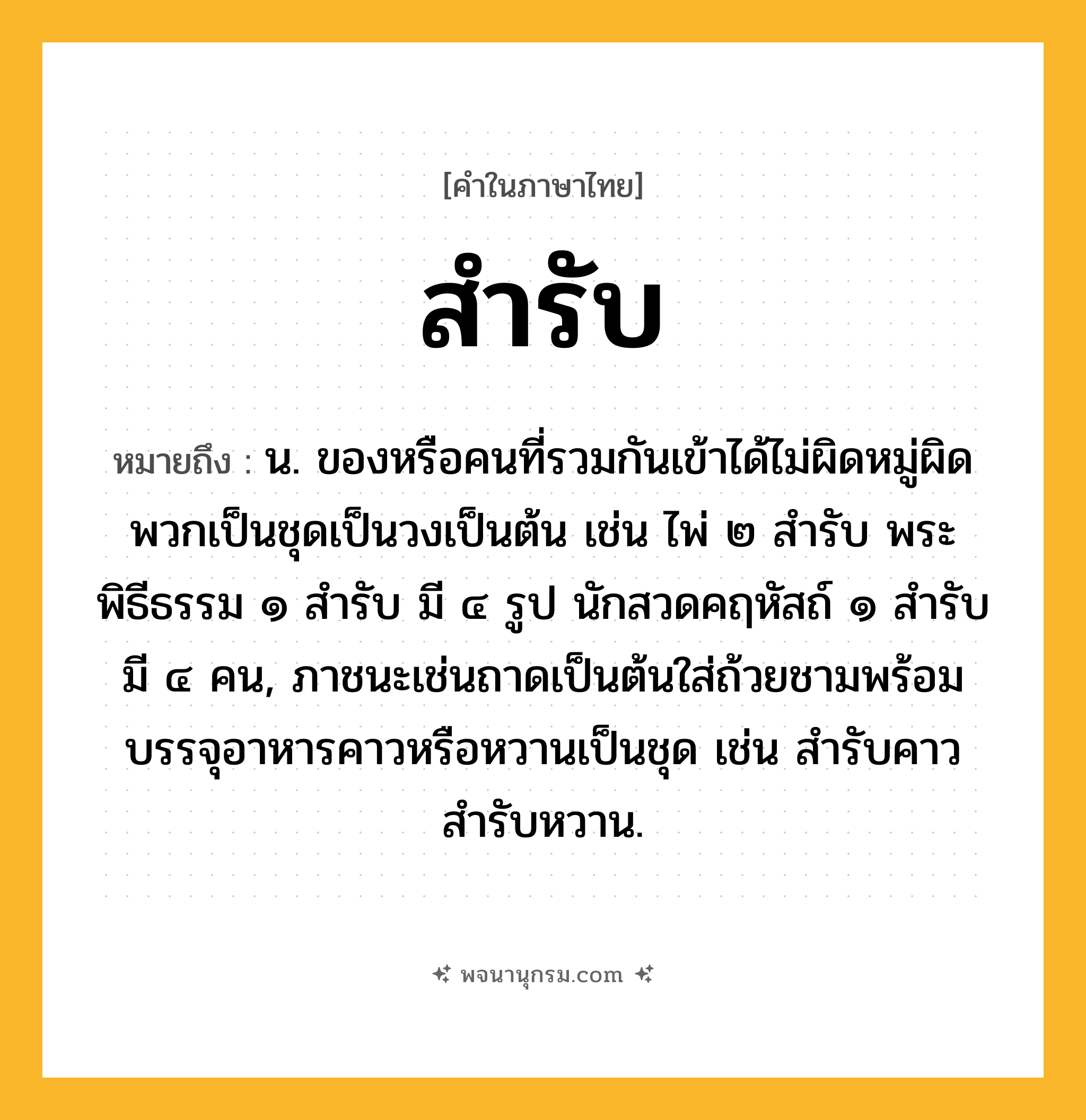 สำรับ ความหมาย หมายถึงอะไร?, คำในภาษาไทย สำรับ หมายถึง น. ของหรือคนที่รวมกันเข้าได้ไม่ผิดหมู่ผิดพวกเป็นชุดเป็นวงเป็นต้น เช่น ไพ่ ๒ สำรับ พระพิธีธรรม ๑ สำรับ มี ๔ รูป นักสวดคฤหัสถ์ ๑ สำรับ มี ๔ คน, ภาชนะเช่นถาดเป็นต้นใส่ถ้วยชามพร้อมบรรจุอาหารคาวหรือหวานเป็นชุด เช่น สำรับคาว สำรับหวาน.