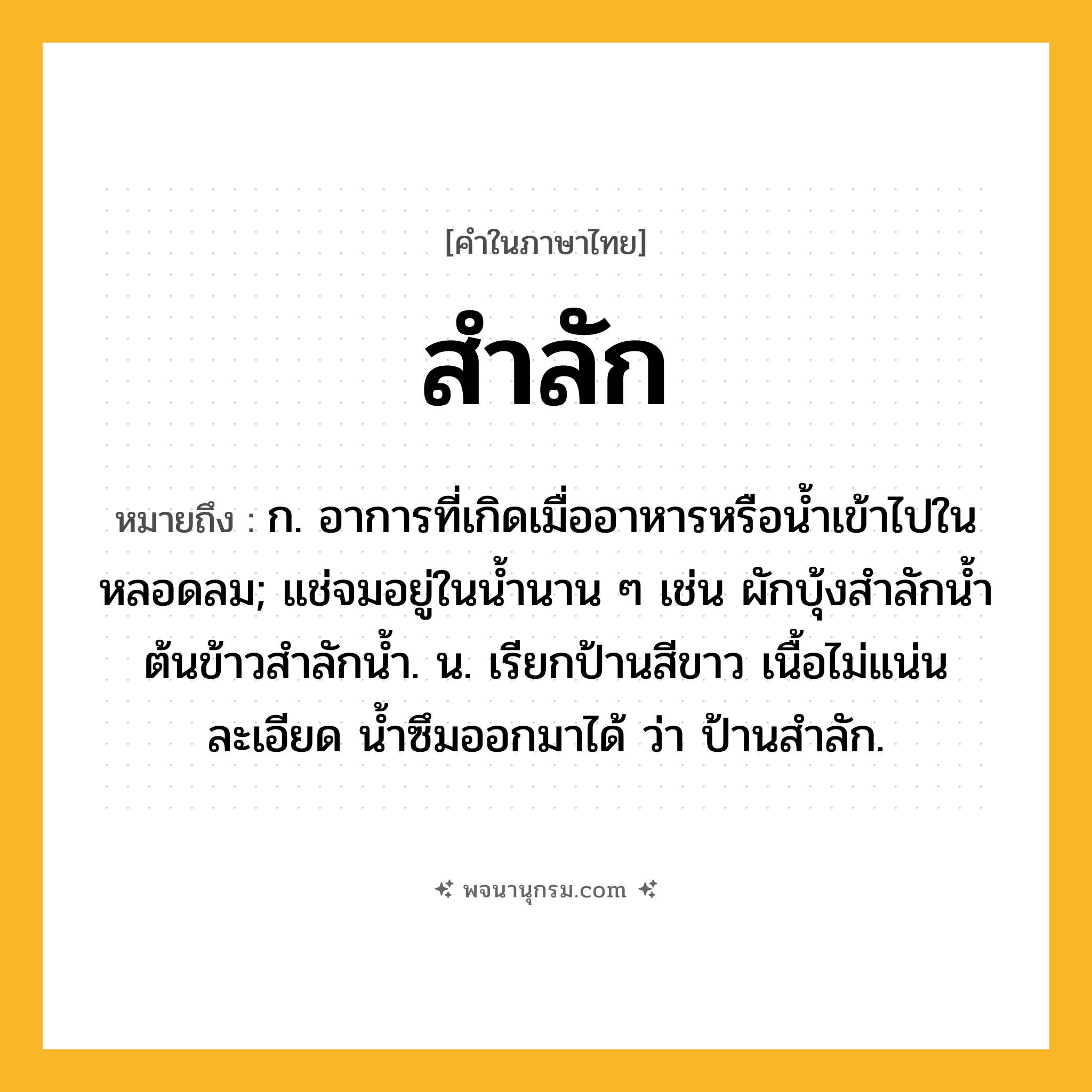 สำลัก ความหมาย หมายถึงอะไร?, คำในภาษาไทย สำลัก หมายถึง ก. อาการที่เกิดเมื่ออาหารหรือนํ้าเข้าไปในหลอดลม; แช่จมอยู่ในนํ้านาน ๆ เช่น ผักบุ้งสําลักนํ้า ต้นข้าวสําลักนํ้า. น. เรียกป้านสีขาว เนื้อไม่แน่นละเอียด นํ้าซึมออกมาได้ ว่า ป้านสําลัก.