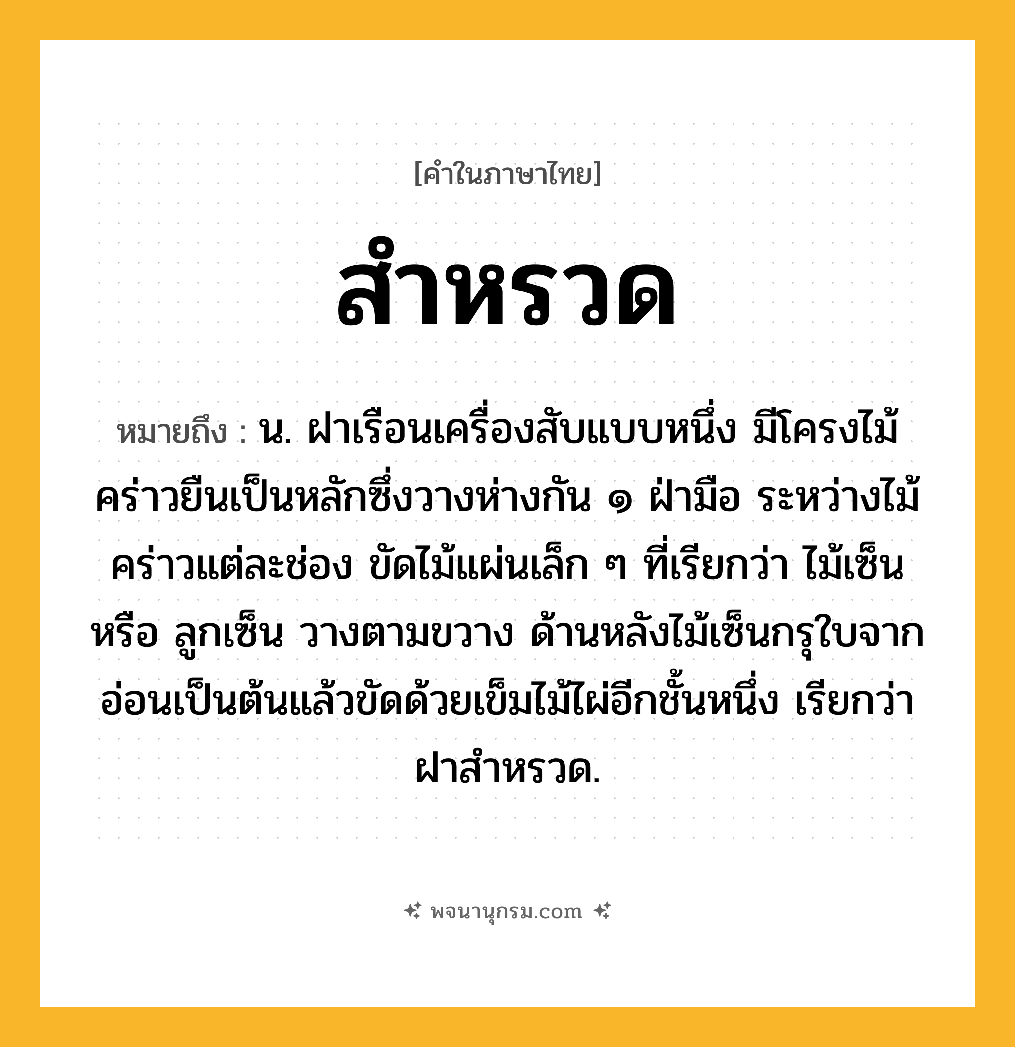 สำหรวด ความหมาย หมายถึงอะไร?, คำในภาษาไทย สำหรวด หมายถึง น. ฝาเรือนเครื่องสับแบบหนึ่ง มีโครงไม้คร่าวยืนเป็นหลักซึ่งวางห่างกัน ๑ ฝ่ามือ ระหว่างไม้คร่าวแต่ละช่อง ขัดไม้แผ่นเล็ก ๆ ที่เรียกว่า ไม้เซ็น หรือ ลูกเซ็น วางตามขวาง ด้านหลังไม้เซ็นกรุใบจากอ่อนเป็นต้นแล้วขัดด้วยเข็มไม้ไผ่อีกชั้นหนึ่ง เรียกว่า ฝาสําหรวด.