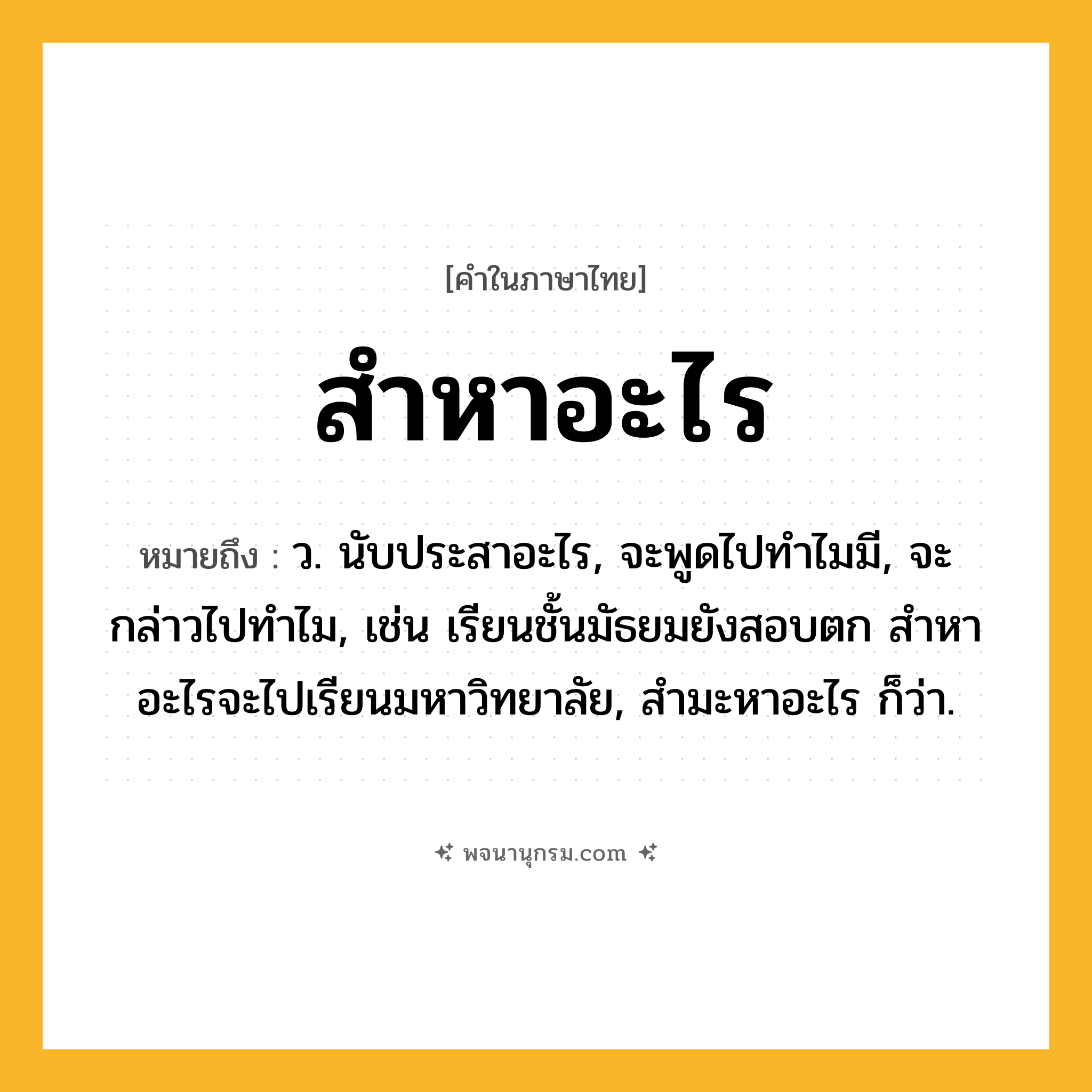 สำหาอะไร ความหมาย หมายถึงอะไร?, คำในภาษาไทย สำหาอะไร หมายถึง ว. นับประสาอะไร, จะพูดไปทำไมมี, จะกล่าวไปทำไม, เช่น เรียนชั้นมัธยมยังสอบตก สำหาอะไรจะไปเรียนมหาวิทยาลัย, สำมะหาอะไร ก็ว่า.