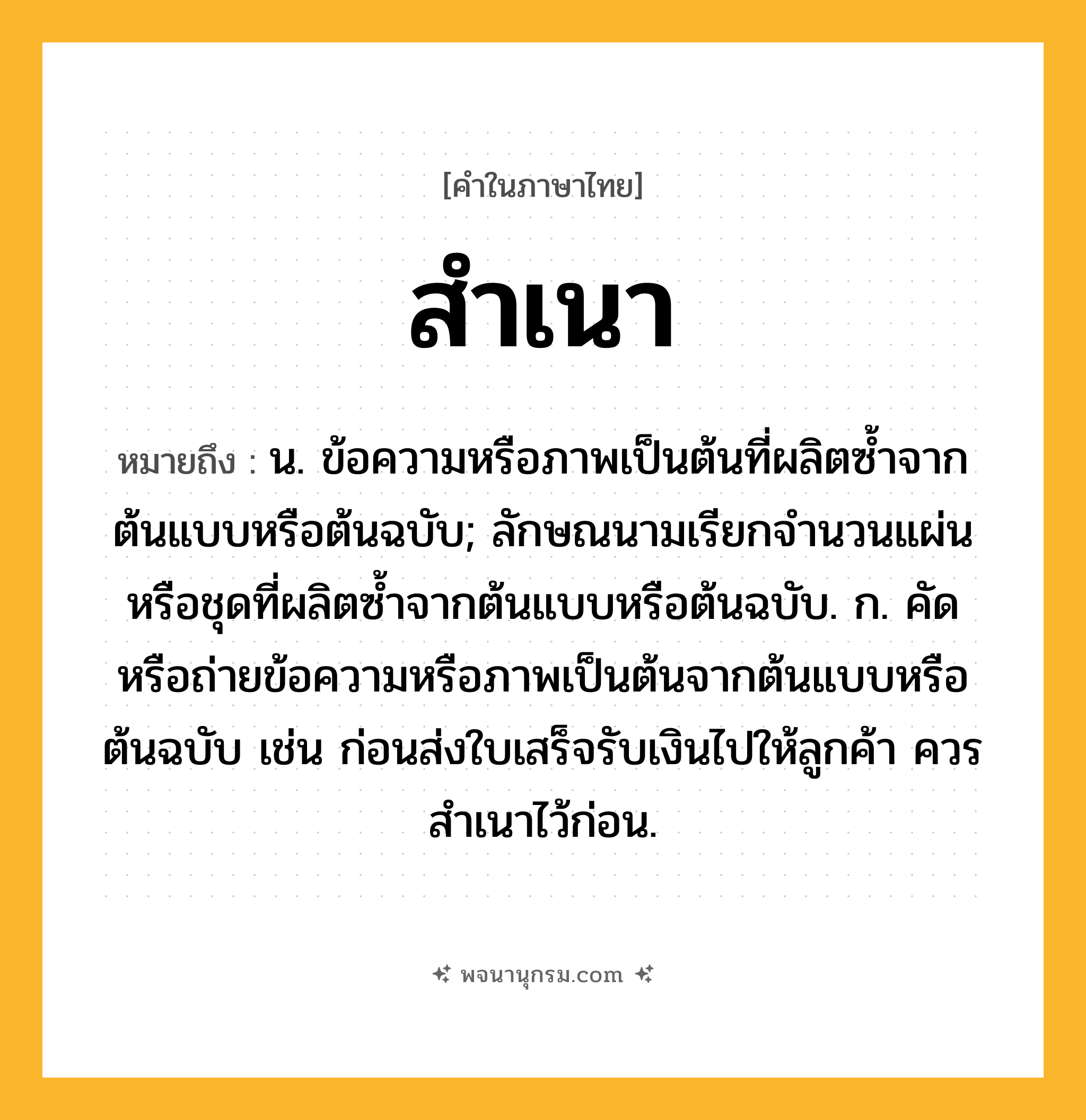 สำเนา ความหมาย หมายถึงอะไร?, คำในภาษาไทย สำเนา หมายถึง น. ข้อความหรือภาพเป็นต้นที่ผลิตซํ้าจากต้นแบบหรือต้นฉบับ; ลักษณนามเรียกจํานวนแผ่นหรือชุดที่ผลิตซํ้าจากต้นแบบหรือต้นฉบับ. ก. คัดหรือถ่ายข้อความหรือภาพเป็นต้นจากต้นแบบหรือต้นฉบับ เช่น ก่อนส่งใบเสร็จรับเงินไปให้ลูกค้า ควรสําเนาไว้ก่อน.