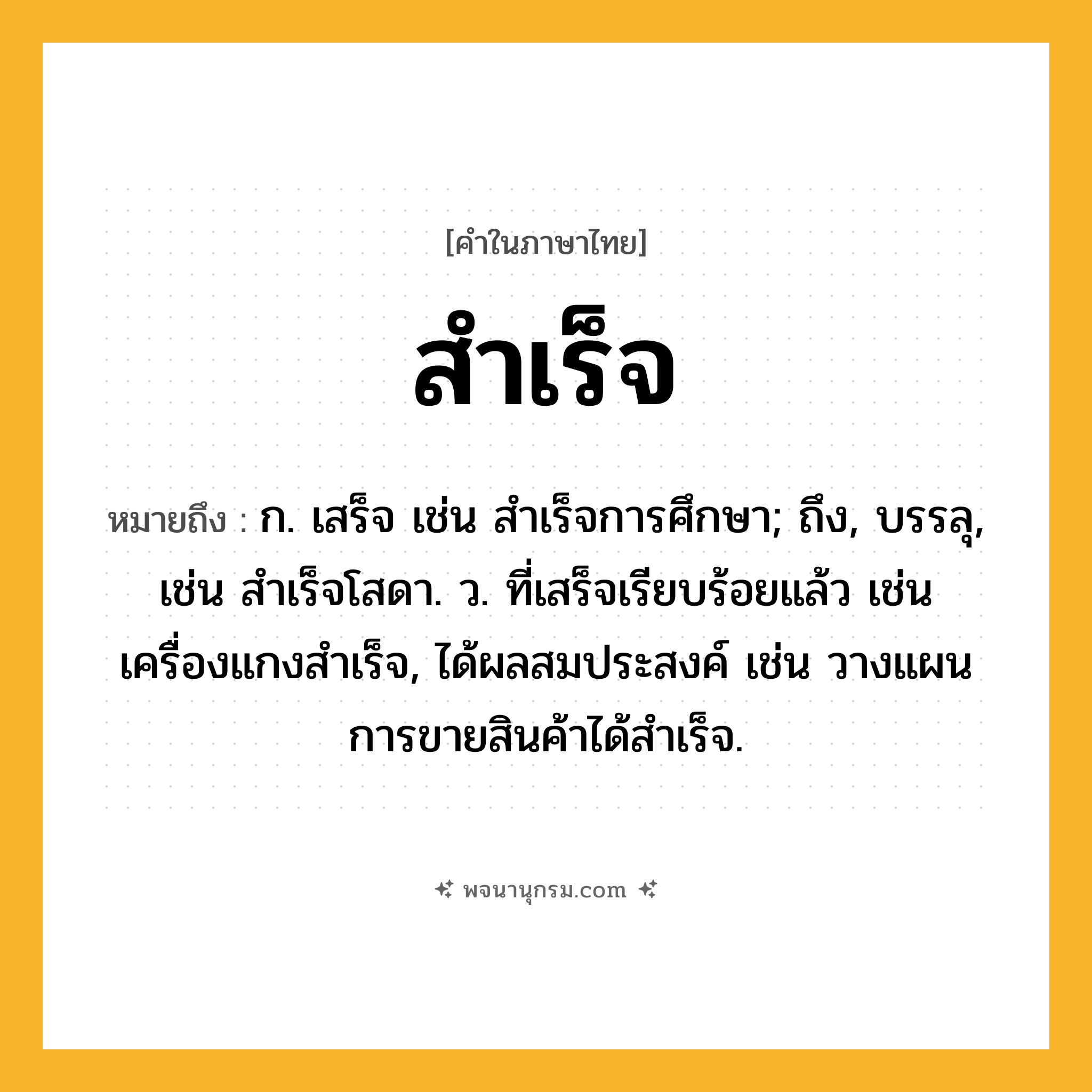 สำเร็จ ความหมาย หมายถึงอะไร?, คำในภาษาไทย สำเร็จ หมายถึง ก. เสร็จ เช่น สำเร็จการศึกษา; ถึง, บรรลุ, เช่น สําเร็จโสดา. ว. ที่เสร็จเรียบร้อยแล้ว เช่น เครื่องแกงสำเร็จ, ได้ผลสมประสงค์ เช่น วางแผนการขายสินค้าได้สำเร็จ.