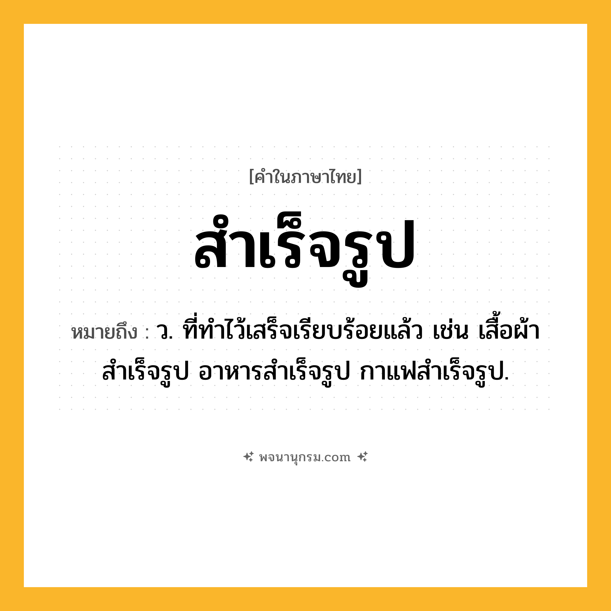 สำเร็จรูป ความหมาย หมายถึงอะไร?, คำในภาษาไทย สำเร็จรูป หมายถึง ว. ที่ทำไว้เสร็จเรียบร้อยแล้ว เช่น เสื้อผ้าสําเร็จรูป อาหารสําเร็จรูป กาแฟสำเร็จรูป.