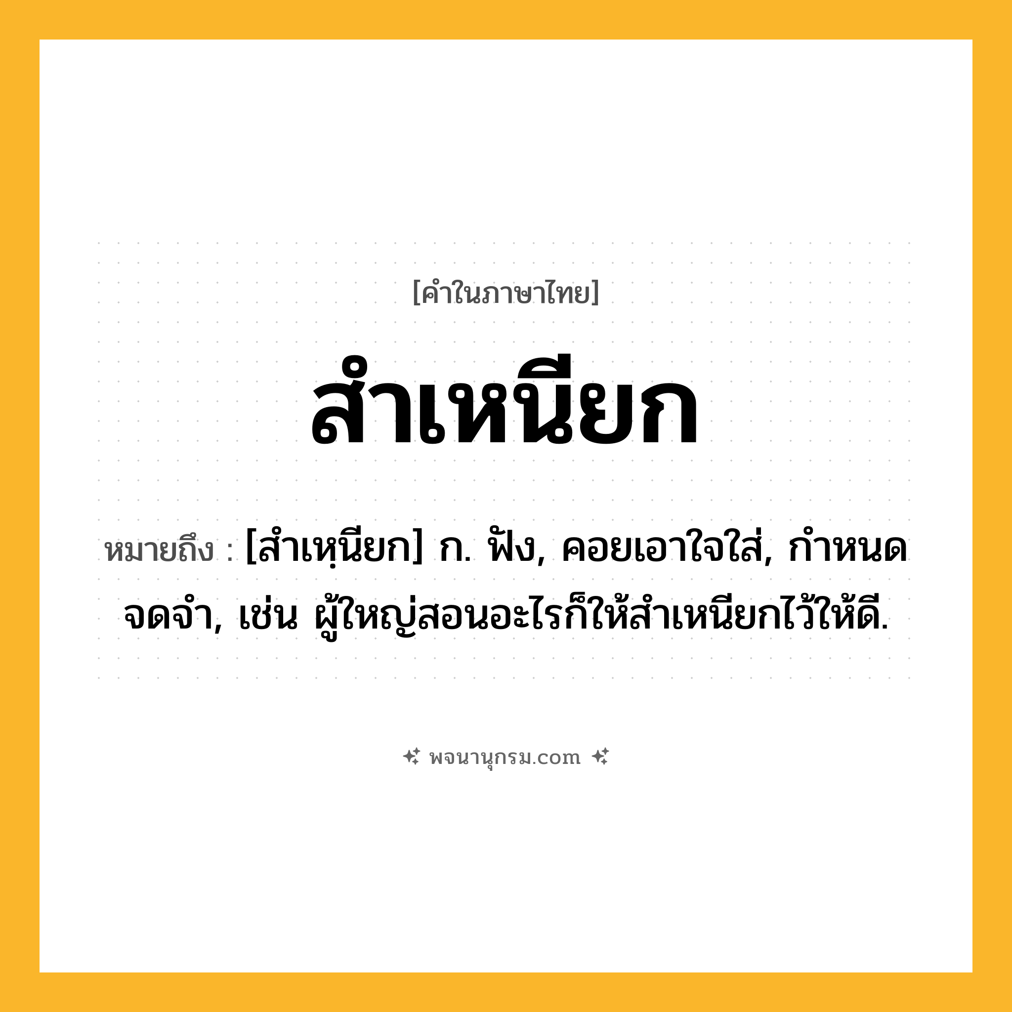 สำเหนียก ความหมาย หมายถึงอะไร?, คำในภาษาไทย สำเหนียก หมายถึง [สำเหฺนียก] ก. ฟัง, คอยเอาใจใส่, กําหนดจดจํา, เช่น ผู้ใหญ่สอนอะไรก็ให้สำเหนียกไว้ให้ดี.