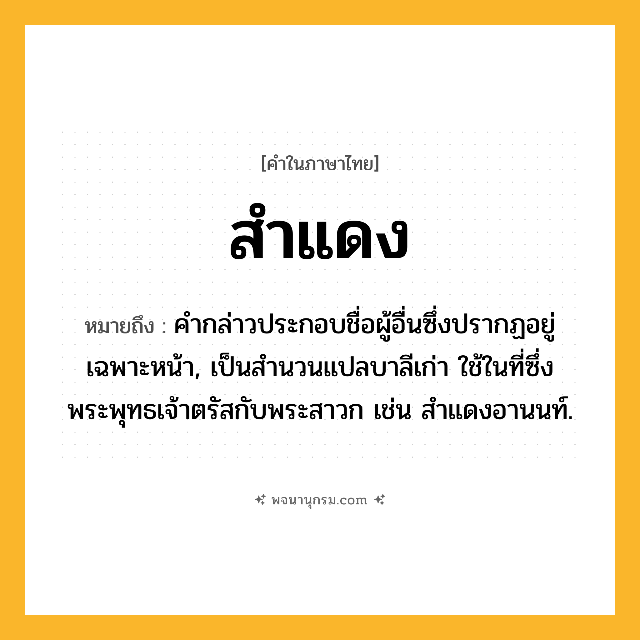 สำแดง ความหมาย หมายถึงอะไร?, คำในภาษาไทย สำแดง หมายถึง คํากล่าวประกอบชื่อผู้อื่นซึ่งปรากฏอยู่เฉพาะหน้า, เป็นสํานวนแปลบาลีเก่า ใช้ในที่ซึ่งพระพุทธเจ้าตรัสกับพระสาวก เช่น สําแดงอานนท์.